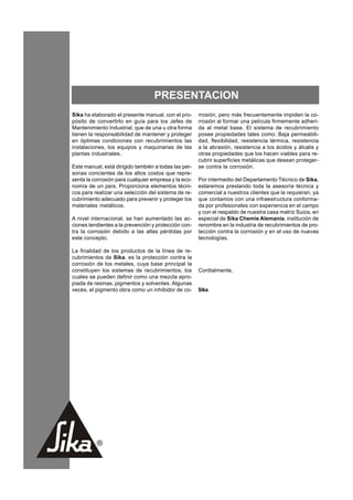 PRESENTACION
Sika ha elaborado el presente manual, con el pro-         rrosión, pero más frecuentemente impiden la co-
pósito de convertirlo en guía para los Jefes de           rrosión al formar una película firmemente adheri-
Mantenimiento Industrial, que de una u otra forma         da al metal base. El sistema de recubrimiento
tienen la responsabilidad de mantener y proteger          posee propiedades tales como: Baja permeabili-
en óptimas condiciones con recubrimientos las             dad, flexibilidad, resistencia térmica, resistencia
instalaciones, los equipos y maquinarias de las           a la abrasión, resistencia a los ácidos y álcalis y
plantas industriales.                                     otras propiedades que los hacen viables para re-
                                                          cubrir superficies metálicas que desean proteger-
Este manual, está dirigido también a todas las per-       se contra la corrosión.
sonas concientes de los altos costos que repre-
senta la corrosión para cualquier empresa y la eco-       Por intermedio del Departamento Técnico de Sika,
nomía de un país. Proporciona elementos técni-            estaremos prestando toda la asesoría técnica y
cos para realizar una selección del sistema de re-        comercial a nuestros clientes que la requieran, ya
cubrimiento adecuado para prevenir y proteger los         que contamos con una infraestructura conforma-
materiales metálicos.                                     da por profesionales con experiencia en el campo
                                                          y con el respaldo de nuestra casa matriz Suiza, en
A nivel internacional, se han aumentado las ac-           especial de Sika Chemie Alemania, institución de
ciones tendientes a la prevención y protección con-       renombre en la industria de recubrimientos de pro-
tra la corrosión debido a las altas pérdidas por          tección contra la corrosión y en el uso de nuevas
este concepto.                                            tecnologías.

La finalidad de los productos de la línea de re-
cubrimientos de Sika, es la protección contra la
corrosión de los metales, cuya base principal la
constituyen los sistemas de recubrimientos, los           Cordialmente,
cuales se pueden definir como una mezcla apro-
piada de resinas, pigmentos y solventes. Algunas
veces, el pigmento obra como un inhibidor de co-          Sika.




                                                      7
 