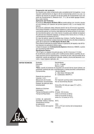 Preparación del producto:
                 Se requiere que cada componente este completamente homogéneo, no se
                 requiere calentamiento en alguno de los componentes previo a su uso. La
                 relación de mezcla en volumen es de tres partes de Componente A por una
                 parte de Componente B (Relación A:B :: 3:1). No se debe agregar solven-
                 tes a esta mezcla.
                 Aplicación del Producto:
                 El producto Sika Epoxi HS Serie 300 se puede aplicar con: brocha, equipo
                 sin aire (Airless) con relación de bomba superior a 60:1 o con equipo mul-
                 tiplural.
                 El producto catalizado debe utilizarse dentro de los 20 minutos siguientes.
                 Para áreas limitadas o cordones de soldadura o para retoques puntuales se
                 recomienda aplicar con brocha, ésta debe ser de cerda animal y no de nylon.
                 Se recomienda aplicar una o dos manos cruzadas para obtener el espesor
                 de película seca deseado dejando un tiempo entre manos de 2 a 3 horas, a
                 una temperatura ambiente de 25°C.
                 En caso de aplicar capas de acabado tipo Uretano, CoalTar, Epoxicos, An-
                 tifouling se recomienda no dejar transcurrir más de cinco (5) días contados a
                 partir de la aplicación del Sika Epóxi HS Serie 300.
                 Para tubería enterrada se puede realizar la operación de tapado a las 48 ho-
                 ras después de aplicada la última capa.
                 Limpiar el equipo con Colmasolvente Epóxico referencia 958025, cuando
                 aún el producto esté fresco.
                 Rendimiento Teórico
                 150 m²/gal a un espesor de película seca de 25.4 micrones (1.0 mils).
                 El rendimiento práctico puede sufrir modificaciones debido a perfiles de an-
                 claje mayores que los especificados, corrientes de aire, alta porosidad de la
                 superficie, equipo de aplicación utilizado, diseño y forma del elemento a re-
                 cubrir, mayor espesor aplicado, etc.

DATOS TECNICOS   Acabado:                     Semibrillante
                 Densidad:                    4,12 ± 2 kg/gal
                 Color:                       Blanco o gris
                 *Nota: cuando el producto es expuesto a la acción de los rayos solares, se
                 presentan cambios de color, amarillamiento y cambio de brillo o entizamiento
                 Componentes:                 Versión Rápida:
                                              A: Sika Epoxi HS Serie 300
                                              B: Catalizador GRUPO 3
                 Relación de mezcla en
                 Volumen A: B                 3:1
                 Mecanismo de Curado:         Por reacción química entre componentes
                 Disolvente recomendado:      No se recomienda dilución
                 Espesor de película seca
                 recomendado:                 Entre 28 a 32 mils por capa (711 a 813 ...
                                              micrones)
                 Sólidos en Volumen
                 (calculado):                 100 %
                 Tiempo de Secado (a 25°C): Al tacto: 30 minutos
                 Tiempo de Repintado:         entre 4 a 6 horas (a 35°C)
                                              entre 6 a 8 horas (a 25°C)
                                              entre 8 a 10 horas (a 10°C)
                 Limites de aplicación:
                 Humedad relativa máxima: 90 %
                 Temperatura mínima
                 de aplicación:               10°C
                 Temp. mínima del soporte: 10°C y 3°C por encima de la temperatura
                                              de rocío




                                        70
 