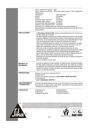 Temp. máxima del soporte: 50°C
                                                        Temp. máxima de servicio: 90°C, calor seco y continuo 1 10°C, intermitente
                                                        Resistencias:
                                                        Intemperie:                       Buena (entiza)
                                                        Alcalis:                          Excelente
                                                        Acidos:                           Buena
                                                        Inmersión agua industrial:        Excelente
                                                        Inmersión agua salada:            Excelente
                                                        Productos derivados del petróleo: Excelente
                                                        Gasolina motor, gasolina avión: Excelente
                                                        Consultar con nuestros asesores técnicos para casos específicos.
                                                        Recomendamos consultar siempre la última versión de la Hoja Técnica de
                                                        este producto.

PRECAUCIONES                                            · El Sika Epoxi HS Serie 300 contiene endurecedores que son nocivos an-
                                                          tes del curado del producto.
                                                        · Se debe respetar los tiempos de mezcla establecidos para el uso de este
                                                          producto catalizado. Estos tiempos tambien varían según las versiones de
                                                          catalizador. Si las temperaturas son mayores a las especificadas en esta
                                                          hoja, los tiempos para aplicar el producto catalizado se reducen.
                                                        · Todos los sistemas epóxicos cuando se encuentran expuestos a la intem-
                                                          perie sufren el fenómeno de entizamiento y cambio de color, lo cual no
                                                          afecta las propiedades químicas y mecánicas del sistema.
                                                        · Entre lote y lote se pueden presentar ligeras diferencias de color.
                                                        · Cuando está en contacto con algunas sustancias químicas agresivas puede
                                                          cambiar de color dependiendo de las características del agente gresor.
                                                          No se debe aplicar cuando se prevea lluvia ní alta humedad (mayor al
                                                          90%): esta condición debe conservarse durante el curado.
                                                        · Mantenga los productos alejados de fuente de calor, chispas o exposición
                                                          de llamas abiertas.
                                                        · Evite el contacto con los ojos.

MEDIDAS DE                                              · Cuando se aplique en áreas cerradas, se debe proveer ventilación forzada.
SEGURIDAD                                               · Se debe utilizar máscaras y el equipo usado (luces, etc.) debe ser a prueba
                                                          de explosión. Recomendamos consultar la Hoja de Seguridad del Producto.
                                                        · Cuando se aplique en áreas cerradas, se recomienda usar euipos de apli-
                                                          cación a prueba de explosión.

PRESENTACION                                            Relación de mezcla en Volumen A:B 3:1
                                                        Componente A:
                                                        Cuñete que contiene 3 galones de Sika Epóxi 100HS Serie 300
                                                        Componente B:
                                                        1 galón Catalizador GRUPO 3

ALMACENAMIENTO                                          El tiempo de almacenamiento es de doce (12) meses, en su envase original
Y TRANSPORTE                                            bien cerrado, en lugar fresco y bajo techo. Transporte con las precauciones
                                                        normales para productos químicos.

CODIGOS R/S                                             Componente A:                                                                  Componente B:
                                                        R:20/21/22                                                                     R:20/21/22/34/43
                                                        S:26/36/37/39/45/51                                                            S:26/36/37/39/45/51




 NOTA   La información y, en particular, las recomendaciones sobre la aplicación y uso final de los productos Sika son proporcionadas de buena fe, basados en el conocimiento y experiencia actuales de Sika respecto a sus productos,
        siempre y cuando éstos sean adecuadamente almacenados y manipulados, así como aplicados en condiciones normales. En la práctica, las diferencias en los materiales, sustratos y condiciones de la obra son tan particulares
        que de esta información, cualquier recomendación escrita o cualquier otro consejo no se puede deducir garantía alguna respecto a la comercialización o adaptabilidad del producto a una finalidad en particular, así como
        responsabilidad alguna que surja de cualquier relación legal. Se deben respetar los derechos de propiedad de terceros. Todas las órdenes de compra son aceptadas de acuerdo con nuestras actuales condiciones de venta y
        despacho.Los usuarios deben referirse siempre a la edición más reciente de la Hoja Técnica, cuyas copias serán facilitadas a solicitud del cliente. Restricciones locales: Tener en cuenta que como consecuencia de regulaciones
        específicas locales el funcionamiento de los productos puede variar de un país a otro. Consulte la Hoja de Datos locales para la descripción exacta de los campos de aplicación.




                                                                                                         71
 