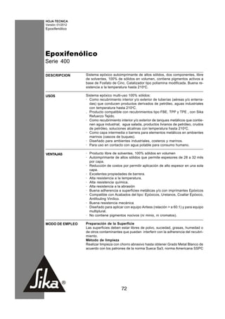 HOJA TECNICA
Versión: 01/2012
Epoxifenólico




Epoxifenólico
Serie 400

DESCRIPCION        Sistema epóxico autoimprimante de altos sólidos, dos componentes, libre
                   de solventes, 100% de sólidos en volumen, contiene pigmentos activos a
                   base de Fosfato de Cinc. Catalizador tipo poliamina modificada. Buena re-
                   sistencia a la temperatura hasta 210oC.

USOS               Sistema epóxico multi-uso 100% sólidos:
                   · Como recubrimiento interior y/o exterior de tuberías (aéreas y/o enterra-
                     das) que conducen productos derivados de petróleo, aguas industriales
                     con temperatura hasta 210oC.
                   . Producto compatible con recubrimientos tipo FBE, TPP y TPE , con Sika
                     Refuerzo Tejido.
                   · Como recubrimiento interior y/o exterior de tanques metálicos que contie-
                     nen agua industrial, agua salada, productos livianos de petróleo, crudos
                     de petróleo, soluciones alcalinas con temperatura hasta 210oC.
                   · Como capa intermedia o barrera para elementos metálicos en ambientes
                     marinos (cascos de buques).
                   · Diseñado para ambientes industriales, costeros y marinos.
                   · Para uso en contacto con agua potable para consumo humano.

VENTAJAS           · Producto libre de solventes, 100% sólidos en volumen
                   · Autoimprimante de altos sólidos que permite espesores de 28 a 32 mils
                     por capa.
                   · Reducción de costos por permitir aplicación de alto espesor en una sola
                     capa.
                   · Excelentes propiedades de barrera.
                   · Alta resistencia a la temperatura.
                   · Alta resistencia química.
                   · Alta resistencia a la abrasión
                   · Buena adherencia a superficies metálicas y/o con imprímantes Epóxicos
                   · Compatible con Acabados del tipo: Epóxicos, Uretanos, Coaltar Epóxico,
                     Antifouling Vinílico.
                   · Buena resistencia mecánica
                   · Diseñado para aplicar con equipo Airless (relación > a 60:1) y para equipo
                     multiplural.
                   · No contiene pigmentos nocivos (ni minio, ni cromatos).

MODO DE EMPLEO     Preparación de la Superficie
                   Las superficies deben estar libres de polvo, suciedad, grasas, humedad o
                   de otros contaminantes que puedan interferir con la adherencia del recubri-
                   miento.
                   Método de limpieza
                   Realizar limpieza con chorro abrasivo hasta obtener Grado Metal Blanco de
                   acuerdo con los patrones de la norma Sueca Sa3, norma Americana SSPC




                                         72
 