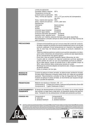 Limites de aplicación:
                                                      Humedad relativa máxima: 90 %
                                                      Temperatura mínima del
                                                      producto para su aplicación: 10°C
                                                      Temp. mínima del soporte:    10°C y 3°C por encima de la temperatura
                                                                                   de rocío
                                                      Temp. máxima del soporte:| 50°C
                                                      Temp. máxima de servicio: 210°C, calor seco
                                                      Resistencias:
                                                      Intemperie:                  Buena (entiza)
                                                      Alcalis:                     Excelente
                                                      Acidos:                      Buena
                                                      Inmersión agua industrial:   Excelente
                                                      Inmersión agua salada:       Excelente
                                                      Productos derivados del petróleo: Excelente
                                                      Gasolina motor, gasolina avión:   Excelente
                                                      Consultar con nuestros asesores técnicos para casos específicos.
                                                      Recomendamos consultar siempre la última versión de la Hoja Técnica de
                                                      este producto.

PRECAUCIONES                                          · Contiene endurecedores que son nocivos antes del curado del producto.
                                                      · Se deben respetar los tiempos de mezcla establecidos para el uso de este
                                                        producto catalizado. Si las temperaturas son mayores a las especifica-
                                                        das en esta hoja, los tiempos para aplicar el producto catalizado se
                                                        reducen.
                                                      · Todos los sistemas epóxicos cuando se encuentran expuestos a la intem-
                                                        perie sufren el fenómeno de entizamiento y cambio de color dependiendo
                                                        de las características del agente agresor.
                                                      · Entre lote y lote se pueden presentar ligeras diferencias de color.
                                                      · Cuando está en contacto con algunas sustancias químicas agresivas
                                                        puede cambiar de color sin que sus propiedades químicas se afecten.
                                                        No se debe aplicar cuando se prevea lluvia ní alta humedad (mayor al
                                                        90%): esta condición debe conservarse durante el curado.
                                                      · Mantenga los productos alejados de fuente de calor, chispas o exposición
                                                        de llamas abiertas.
                                                      · Evite el contacto con los ojos.

MEDIDAS DE                                            Cuando se aplique en áreas cerradas, se debe proveer ventilación forzada.
SEGURIDAD                                             Se debe utilizar máscaras y el equipo usado (luces, etc.) debe ser a pruebade
                                                      explosión. Recomendamos consultar la Hoja de Seguridad del Producto.
                                                      Cuando se aplique en áreas cerradas, se recomienda usar equipos de apli-
                                                      cación a prueba de explosión.

PRESENTACION                                          Relación de mezcla en Volumen A:B 3:1
                                                      Componente A: Cuñete que contiene 3 galones de Epóxifenólico Serie 400
                                                      Componente B: 1 galón Catalizador Grupo 3

ALMACENAMIENTO Y                                      El tiempo de almacenamiento es de doce (12) meses, en su envase original
TRANSPORTE                                            bien cerrado, en lugar fresco y bajo techo, sin exposición directa a los rayos so-
                                                      lares. Transporte con las precauciones normales para productos químicos.

CODIGOS R/S                                           Componente A:                                                  Componente B:
                                                      R: 20/21/22                                                    R: 20/21/22/34/43
                                                      S: 26/36/37/39/45/51                                           S: 26/36/37/39/45/51


 NOTA   La información y, en particular, las recomendaciones sobre la aplicación y uso final de los productos Sika son proporcionadas de buena fe, basados en el conocimiento y experiencia actuales de Sika respecto a sus productos,
        siempre y cuando éstos sean adecuadamente almacenados y manipulados, así como aplicados en condiciones normales. En la práctica, las diferencias en los materiales, sustratos y condiciones de la obra son tan particulares
        que de esta información, cualquier recomendación escrita o cualquier otro consejo no se puede deducir garantía alguna respecto a la comercialización o adaptabilidad del producto a una finalidad en particular, así como
        responsabilidad alguna que surja de cualquier relación legal. Se deben respetar los derechos de propiedad de terceros. Todas las órdenes de compra son aceptadas de acuerdo con nuestras actuales condiciones de venta y
        despacho.Los usuarios deben referirse siempre a la edición más reciente de la Hoja Técnica, cuyas copias serán facilitadas a solicitud del cliente. Restricciones locales: Tener en cuenta que como consecuencia de regulaciones
        específicas locales el funcionamiento de los productos puede variar de un país a otro. Consulte la Hoja de Datos locales para la descripción exacta de los campos de aplicación.




                                                                                                         74
 