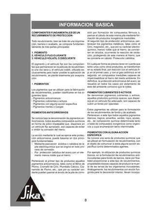 INFORMACION BASICA
COMPONENTES FUNDAMENTALES DE UN                             sión por formación de compuestos férricos o,
RECUBRIMIENTO DE PROTECCION                                 pasivar el cátodo de esta misma pila mediante for-
                                                            mación de productos inorgánicos insolubles.
Todo recubrimiento, bien se trate de una imprima-           Al segundo tipo de protección anticorrosiva, per-
ción, barrera o acabado, se compone fundamen-               tenecen los pigmentos metálicos, tales como el
talmente de tres partes principales:                        Cinc, magnesio, etc., que por su carácter electro-
                                                            químico, menos noble que el hierro, se convier-
1. PIGMENTO                                                 ten en ánodos, ocurriendo la reacción de oxida-
2. VEHICULO FIJO O LIGANTE                                  ción, protegiendo de esta manera al hierro, que
3. VEHICULO VOLATIL O DISOLVENTE                            se convierte en cátodo: Protección catódica.

El pigmento y el vehículo fijo son los componen-            En cualquier forma es preciso tener en cuenta que
tes que permanecen en la película de recubrimien-           tanto unos como otros productos, se transforman
to una vez seca y, el vehículo volátil, utilizado ex-       en su estado final, por reacción con el vehículo fi-
clusivamente para hacer posible la aplicación de            jo en el primer caso, y con el gas carbónico en el
recubrimiento, se pierde totalmente por evapora-            segundo, en compuestos insolubles capaces de
ción                                                        impermeabilizar el hierro del medio ambiente. En
                                                            definitiva, la protección anticorrosiva del acero, se
1. PIGMENTOS                                                resuelve en todos los casos por aislamiento de
                                                            éste del ambiente corrosivo que le rodea.
Los pigmentos que se utilizan para la fabricación
de recubrimientos, pueden clasificarse en los si-           PIGMENTOS CUBRIENTES O ACTIVOS
guientes tipos:                                             Se denominan pigmentos cubrientes o activos,
- Pigmentos anticorrosivos                                  aquellos productos químicos opacos, que disper-
- Pigmentos cubrientes o activos                            sos en un vehículo fijo adecuado, son capaces de
- Pigmentos con alguna acción específica                    cubrir un fondo por opacidad.
- Pigmentos Inertes o Cargas
                                                            Estos pigmentos se utilizan para la formulación
PIGMENTOS ANTICORROSIVOS                                    de los recubrimientos de fondo y de acabado.
                                                            Pertenecen a este tipo todos aquellos pigmentos
Se conoce bajo la denominación de pigmentos an-             blancos, negros, amarillos, verdes, rojos, azules,
ticorrosivos, todos aquellos compuestos químicos            etc., de composición química determinada tanto
en forma de polvo impalpable que, dispersos en              a base de compuestos inorgánicos como orgáni-
un vehículo fijo apropiado, son capaces de evitar           cos y cuya enumeración sería interminable.
o inhibir la corrosión del hierro.
                                                            PIGMENTOS CON ALGUNA ACCION
La acción mediante la cual se ejerce esta protec-           ESPECIFICA
ción anticorrosiva, puede basarse en dos princi-            Se conoce una serie de productos químicos que
pios fundamentales:                                         se utilizan en formulación de recubrimientos, con
- Mediante pasivación anódica o catódica de la              el objeto de comunicar a estos alguna acción es-
   pila electroquímica que se origina en todo pro-          pecífica contra determinados agentes.
   ceso de corrosión.
- Por protección catódica del acero con un ele-             Por ejemplo, la utilización de productos químicos
   mento menos noble que el hierro.                         tóxicos, en la formulación de recubrimientos anti-
                                                            incrustantes para fondo de barcos, tiene por fina-
Pertenecen al primer tipo de productos aquellos             lidad proporcionar a este tipo de recubrimientos,
pigmentos anticorrosivos, tales como el Minio de            propiedades tóxicas capaces de producir la muer-
Plomo, Cromato de Cinc, Plumbato Cálcico, Cia-              te de las larvas de los organismos incrustantes.
namida de Plomo, etc., que por su carácter oxi-             Análogamente, los recubrimientos con acción fun-
dante pueden pasivar el ánodo de la pila de corro-          gicida para la decoración interior, llevan incorpo-




                                                        8
 