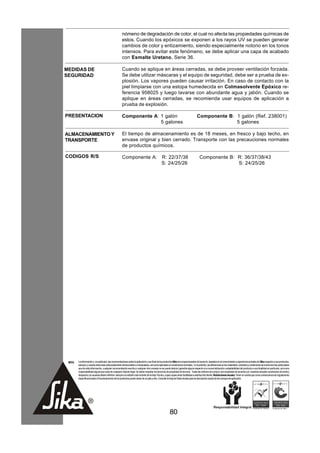 nómeno de degradación de color, el cual no afecta las propiedades químicas de
                                                      estos. Cuando los epóxicos se exponen a los rayos UV se pueden generar
                                                      cambios de color y entizamiento, siendo especialmente notorio en los tonos
                                                      intensos. Para evitar este fenómeno, se debe aplicar una capa de acabado
                                                      con Esmalte Uretano, Serie 36.

MEDIDAS DE                                            Cuando se aplique en áreas cerradas, se debe proveer ventilación forzada.
SEGURIDAD                                             Se debe utilizar máscaras y el equipo de seguridad, debe ser a prueba de ex-
                                                      plosión. Los vapores pueden causar irritación. En caso de contacto con la
                                                      piel limpiarse con una estopa humedecida en Colmasolvente Epóxico re-
                                                      ferencia 958025 y luego lavarse con abundante agua y jabón. Cuando se
                                                      aplique en áreas cerradas, se recomienda usar equipos de aplicación a
                                                      prueba de explosión.

PRESENTACION                                          Componente A: 1 galón                                                          Componente B: 1 galón (Ref. 238001)
                                                                    5 galones                                                                      5 galones

ALMACENAMIENTO Y                                      El tiempo de almacenamiento es de 18 meses, en fresco y bajo techo, en
TRANSPORTE                                            envase original y bien cerrado. Transporte con las precauciones normales
                                                      de productos químicos.

CODIGOS R/S                                           Componente A:                             R: 22/37/38                             Componente B: R: 36/37/38/43
                                                                                                S: 24/25/26                                           S: 24/25/26




 NOTA   La información y, en particular, las recomendaciones sobre la aplicación y uso final de los productos Sika son proporcionadas de buena fe, basados en el conocimiento y experiencia actuales de Sika respecto a sus productos,
        siempre y cuando éstos sean adecuadamente almacenados y manipulados, así como aplicados en condiciones normales. En la práctica, las diferencias en los materiales, sustratos y condiciones de la obra son tan particulares
        que de esta información, cualquier recomendación escrita o cualquier otro consejo no se puede deducir garantía alguna respecto a la comercialización o adaptabilidad del producto a una finalidad en particular, así como
        responsabilidad alguna que surja de cualquier relación legal. Se deben respetar los derechos de propiedad de terceros. Todas las órdenes de compra son aceptadas de acuerdo con nuestras actuales condiciones de venta y
        despacho.Los usuarios deben referirse siempre a la edición más reciente de la Hoja Técnica, cuyas copias serán facilitadas a solicitud del cliente. Restricciones locales: Tener en cuenta que como consecuencia de regulaciones
        específicas locales el funcionamiento de los productos puede variar de un país a otro. Consulte la Hoja de Datos locales para la descripción exacta de los campos de aplicación.




                                                                                                         80
 