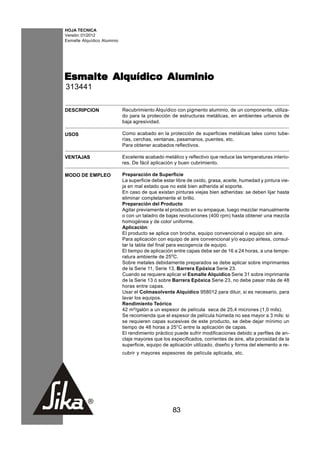 HOJA TECNICA
Versión: 01/2012
Esmalte Alquídico Aluminio




Esmalte Alquídico Aluminio
313441

DESCRIPCION                  Recubrimiento Alquídico con pigmento aluminio, de un componente, utiliza-
                             do para la protección de estructuras metálicas, en ambientes urbanos de
                             baja agresividad.

USOS                         Como acabado en la protección de superficies metálicas tales como tube-
                             rías, cerchas, ventanas, pasamanos, puentes, etc.
                             Para obtener acabados reflectivos.

VENTAJAS                     Excelente acabado metálico y reflectivo que reduce las temperaturas interio-
                             res. De fácil aplicación y buen cubrimiento.

MODO DE EMPLEO               Preparación de Superficie
                             La superficie debe estar libre de oxido, grasa, aceite, humedad y pintura vie-
                             ja en mal estado que no esté bien adherida al soporte.
                             En caso de que existan pinturas viejas bien adheridas: se deben lijar hasta
                             eliminar completamente el brillo.
                             Preparación del Producto
                             Agitar previamente el producto en su empaque, luego mezclar manualmente
                             o con un taladro de bajas revoluciones (400 rpm) hasta obtener una mezcla
                             homogénea y de color uniforme.
                             Aplicación:
                             El producto se aplica con brocha, equipo convencional o equipo sin aire.
                             Para aplicación con equipo de aire convencional y/o equipo airless, consul-
                             tar la tabla del final para escogencia de equipo.
                             El tiempo de aplicación entre capas debe ser de 16 a 24 horas, a una tempe-
                             ratura ambiente de 25oC.
                             Sobre metales debidamente preparados se debe aplicar sobre imprimantes
                             de la Serie 11, Serie 13, Barrera Epóxica Serie 23.
                             Cuando se requiere aplicar el Esmalte Alquídico Serie 31 sobre imprimante
                             de la Serie 13 ó sobre Barrera Epóxica Serie 23, no debe pasar más de 48
                             horas entre capas.
                             Usar el Colmasolvente Alquídico 958012 para diluir, si es necesario, para
                             lavar los equipos.
                             Rendimiento Teórico
                             42 m²/galón a un espesor de película seca de 25,4 micrones (1,0 mils).
                             Se recomienda que el espesor de película húmeda no sea mayor a 3 mils: si
                             se requieren capas sucesivas de este producto, se debe dejar mínimo un
                             tiempo de 48 horas a 25°C entre la aplicación de capas.
                             El rendimiento práctico puede sufrir modificaciones debido a perfiles de an-
                             claje mayores que los especificados, corrientes de aire, alta porosidad de la
                             superficie, equipo de aplicación utilizado, diseño y forma del elemento a re-
                             cubrir y mayores espesores de película aplicada, etc.




                                                    83
 