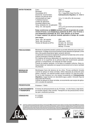 DATOS TECNICOS                                        Color:                                                                              Aluminio
                                                      Densidad:                                                                           3,47 ± 0,11kg/gal
                                                      Viscosidada 25°C:                                                                   15 ± 1 segundos Copa Ford No. 4
                                                      Disolvente recomendado:                                                             Colmasolvente Alquídico ref. 958012
                                                      Espesor de película seca
                                                      recomendado por capa:                                                               1,0 a 1,5 mils (25 a 38 micrones)
                                                      % Sólidos/volumen:                                                                  28%
                                                      Limites de aplicación
                                                      Humedad relativa máx.:         90%
                                                      Temp. ambiente mín. de aplicación:
                                                                                     11°C
                                                      Temp. mín. del soporte:        10°C y 3°C por encima de la temperatu-
                                                                                     ra de rocío
                                                      Estas condiciones se DEBEN mantener durante el período de curado:
                                                      mínimo 8 horas a una temperatura ambiente de 25°C, ó de 14 horas a
                                                      una temperatura promedio de 16°C. Esta relación no es lineal.
                                                      A mayor espesor de película húmeda aplicada el tiempo de curado
                                                      será mayor.
                                                      Temp. máx. del soporte:                                                             40°C
                                                      Temp. máx. de servicio:                                                             Calor seco: 100°C
                                                      Tiempo de Secado (a 24oC):                                                          Al tacto: 18 - 24 horas
                                                                                                                                          Repinte: 30 - 48 horas
                                                                                                                                          Manejo: 72 horas

PRECAUCIONES                                          Mantener el recipiente cerrado cuando no se esté utilizando para evitar con-
                                                      taminación. Proteger de la lluvia durante 6 horas después de aplicado. Entre
                                                      lote y lote puede presentarse ligera variación del tono.
                                                      La aplicación de excesivos espesores de película húmeda trae como conse-
                                                      cuencia prolongar el tiempo de secado.
                                                      Por tratarse de pinturas elaboradas con pigmentos de aluminio éstos per-
                                                      manecen en la superficie de la película seca del recubrimiento aplicado:
                                                      generan un entizamiento, aún después de haber secado.
                                                      Cuando se realizan retoques, no se logra un acabado uniforme. Estos re-
                                                      toques deben ser realizados con equipo convencional con la menor cantidad
                                                      de producto.

MEDIDAS DE                                            Manténgase fuera del alcance de los niños. Provea ventilación forzada
SEGURIDAD                                             cuando se aplique en áreas cerradas. Utilice máscaras de protección para
                                                      gases y vapores. Los vapores pueden causar irritación. En caso de contac-
                                                      to con la piel limpiarse con una estopa humedecida en Colmasolvente
                                                      Alquídico y luego lavarse con abundante agua y jabón. Consulte Hoja de
                                                      Seguridad del Producto.
                                                      Cuando se aplique en áreas cerradas, se recomienda usar euipos de aplica-
                                                      ción a prueba de explosión.

PRESENTACION                                          Empaque: 1 Galón

ALMACENAMIENTO                                        El tiempo de almacenamiento es de 18 meses, en sitio fresco y bajo techo,
Y TRANSPORTE                                          en envase original y bien cerrado. Transporte con las precauciones norma-
                                                      les para productos químicos.

CÓDIGOS R/S                                           R: 11/23/25
                                                      S: 3/7/20/21




 NOTA   La información y, en particular, las recomendaciones sobre la aplicación y uso final de los productos Sika son proporcionadas de buena fe, basados en el conocimiento y experiencia actuales de Sika respecto a sus productos,
        siempre y cuando éstos sean adecuadamente almacenados y manipulados, así como aplicados en condiciones normales. En la práctica, las diferencias en los materiales, sustratos y condiciones de la obra son tan particulares
        que de esta información, cualquier recomendación escrita o cualquier otro consejo no se puede deducir garantía alguna respecto a la comercialización o adaptabilidad del producto a una finalidad en particular, así como
        responsabilidad alguna que surja de cualquier relación legal. Se deben respetar los derechos de propiedad de terceros. Todas las órdenes de compra son aceptadas de acuerdo con nuestras actuales condiciones de venta y
        despacho.Los usuarios deben referirse siempre a la edición más reciente de la Hoja Técnica, cuyas copias serán facilitadas a solicitud del cliente. Restricciones locales: Tener en cuenta que como consecuencia de regulaciones
        específicas locales el funcionamiento de los productos puede variar de un país a otro. Consulte la Hoja de Datos locales para la descripción exacta de los campos de aplicación.




                                                                                                         84
 