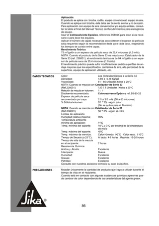HOJA TECNICA
Versión: 01/2012   Aplicación
                   El producto se aplica con brocha, rodillo, equipo convencional, equipo sin aire.
                   Cuando se aplique con brocha, ésta debe ser de cerda animal y no de nylón.
                   Para aplicación con equipo de aire convencional y/o equipo airless, consul-
                   tar la tabla al final del Manual Técnico de Recubrimientos para escogencia
                   de equipo.
                   Usar el Colmasolvente Epóxico, referencia 958025 para diluir si es nece-
                   sario o para lavar los equipos.
                   Aplicar el número de capas necesarias para obtener el espesor de película
                   seca requerido según la recomendación dada para cada caso, respetando
                   los tiempos de curado entre capas.
                   Rendimiento Teórico
                   75 m²/galón a un espesor de película seca de 25,4 micrones (1,0 mils).
                   NOTA: Cuando el producto de la Serie 33 se mezcla con Catalizador de la
                   Serie 23 (ref. 238001), el rendimiento teórico es de 84 m²/galón a un espe-
                   sor de película seca de 25,4 micrones (1,0 mils).
                   El rendimiento práctico puede sufrir modificaciones debido a perfiles de an-
                   claje mayores que los especificados, corrientes de aire, alta porosidad de la
                   superficie, equipo de aplicación utilizado, etc.

DATOS TECNICOS     Color:                          Los correspondientes a la Serie 33
                   Densidad:                       4,69 ± 0,15 kg/gal
                   Viscosidad:                     81 - 85 unidades krebs a 20°C
                   NOTA: Cuando se mezcla con Catalizador de Serie 23
                   (Ref.238001)                    120 + 5 Unidades Krebs a 20°C
                   Relación de mezcla en volumen:  1:1
                   Disolvente recomendado:         Colmasolvente Epóxico ref. 95-80-25
                   Espesor de película seca
                   recomendado por capa:           2.0 a 3.0 mils (50 a 63 micrones)
                   % Sólidos/volumen:              52 + 2% según color
                                                   (No se aplica para el Aluminio)
                   NOTA: Cuando se mezcla con Catalizador de Serie 23
                   (Ref.238001)                    56 + 2% según el color.
                   Limites de aplicación
                   Humedad relativa máxima:        90%
                   Temperatura ambiente
                   mínima de aplicación:           11°C
                   Temp. mínima del soporte:       10°C y 3°C por encima de la temperatura
                                                   de rocío
                   Temp. máxima del soporte:       40°C
                   Temp. máxima de servicio:       Calor húmedo: 90°C Calor seco: 1 10°C
                   Tiempo de Secado (a 25°C):      Al tacto: 4-6 horas Repinte: 16-20 horas
                   Tiempo de vida de la mezcla
                   en el recipiente:               7 horas
                   Resistencia Química
                   Acidos y Alcalis:               Excelente
                   Intemperie:                     Buena
                   Humedad:                        Excelente
                   Grasas:                         Excelente
                   Petróleo:                       Excelente
                   Consulte con nuestros asesores técnicos su caso especifico.

PRECAUCIONES       Mezclar únicamente la cantidad de producto que vaya a utilizar durante el
                   tiempo de vida en el recipiente.
                   Cuando está en contacto con algunas sustancias químicas agresivas pue-
                   de cambiar de color dependiendo de las características del agente gresor.




                                      86
 