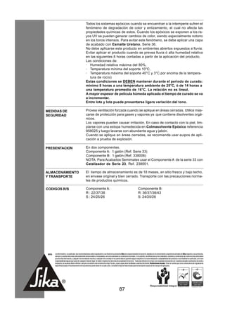 Todos los sistemas epóxicos cuando se encuentran a la intemperie sufren el
                                                      fenómeno de degradación de color y entizamiento, el cual no afecta las
                                                      propiedades químicas de estos. Cuando los epóxicos se exponen a los ra-
                                                      yos UV se pueden generar cambios de color, siendo especialmente notorio
                                                      en los tonos intensos. Para evitar este fenómeno, se debe aplicar una capa
                                                      de acabado con Esmalte Uretano, Serie 36.
                                                      No debe aplicarse este producto en ambientes abiertos expuestos a lluvia:
                                                      Evitar aplicar el producto cuando se prevea lluvia ó alta humedad relativa
                                                      en las siguientes 8 horas contadas a partir de la aplicación del producto.
                                                      Las condiciones de:
                                                      · Humedad relativa máxima del 80%,
                                                      · Temperatura mínima del soporte 10°C,
                                                      · Temperatura máxima del soporte 40°C y 3°C por encima de la tempera-
                                                         tura de rocío)
                                                      Estas condiciones se DEBEN mantener durante el período de curado:
                                                      mínimo 8 horas a una temperatura ambiente de 25°C, ó de 14 horas a
                                                      una temperatura promedio de 16°C. La relación no es lineal.
                                                      A mayor espesor de película húmeda aplicada el tiempo de curado se va
                                                      a incrementar.
                                                      Entre lote y lote puede presentarse ligera variación del tono.

MEDIDAS DE                                            Provea ventilación forzada cuando se aplique en áreas cerradas. Utilice mas-
SEGURIDAD                                             caras de protección para gases y vapores ya que contiene disolventes orgá-
                                                      nicos.
                                                      Los vapores pueden causar irritación. En caso de contacto con la piel, lim-
                                                      piarse con una estopa humedecida en Colmasolvente Epóxico referencia
                                                      958025 y luego lavarse con abundante agua y jabón.
                                                      Cuando se aplique en áreas cerradas, se recomienda usar euipos de apli-
                                                      cación a prueba de explosión.

PRESENTACION                                          En dos componentes.
                                                      Componente A: 1 galón (Ref. Serie 33)
                                                      Componente B: 1 galón (Ref. 338006)
                                                      NOTA: Para Acabados Semimates usar el Componente A de la serie 33 con
                                                      Catalizador de Serie 23, Ref. 238001.

ALMACENAMIENTO                                        El tiempo de almacenamiento es de 18 meses, en sitio fresco y bajo techo,
Y TRANSPORTE                                          en envase original y bien cerrado. Transporte con las precauciones norma-
                                                      les de productos químicos.

CODIGOS R/S                                           Componente A:                                                                  Componente B:
                                                      R : 22/37/38                                                                   R: 36/37/38/43
                                                      S : 24/25/26                                                                   S: 24/25/26




 NOTA   La información y, en particular, las recomendaciones sobre la aplicación y uso final de los productos Sika son proporcionadas de buena fe, basados en el conocimiento y experiencia actuales de Sika respecto a sus productos,
        siempre y cuando éstos sean adecuadamente almacenados y manipulados, así como aplicados en condiciones normales. En la práctica, las diferencias en los materiales, sustratos y condiciones de la obra son tan particulares
        que de esta información, cualquier recomendación escrita o cualquier otro consejo no se puede deducir garantía alguna respecto a la comercialización o adaptabilidad del producto a una finalidad en particular, así como
        responsabilidad alguna que surja de cualquier relación legal. Se deben respetar los derechos de propiedad de terceros. Todas las órdenes de compra son aceptadas de acuerdo con nuestras actuales condiciones de venta y
        despacho.Los usuarios deben referirse siempre a la edición más reciente de la Hoja Técnica, cuyas copias serán facilitadas a solicitud del cliente. Restricciones locales: Tener en cuenta que como consecuencia de regulaciones
        específicas locales el funcionamiento de los productos puede variar de un país a otro. Consulte la Hoja de Datos locales para la descripción exacta de los campos de aplicación.




                                                                                                         87
 