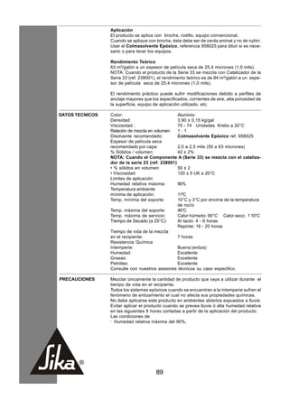 Aplicación
                 El producto se aplica con brocha, rodillo, equipo convencional.
                 Cuando se aplique con brocha, ésta debe ser de cerda animal y no de nylón.
                 Usar el Colmasolvente Epóxico, referencia 958025 para diluir si es nece-
                 sario o para lavar los equipos.

                 Rendimiento Teórico
                 63 m²/galón a un espesor de película seca de 25,4 micrones (1,0 mils).
                 NOTA: Cuando el producto de la Serie 33 se mezcla con Catalizador de la
                 Serie 23 (ref. 238001), el rendimiento teórico es de 84 m²/galón a un espe-
                 sor de película seca de 25,4 micrones (1,0 mils).

                 El rendimiento práctico puede sufrir modificaciones debido a perfiles de
                 anclaje mayores que los especificados, corrientes de aire, alta porosidad de
                 la superficie, equipo de aplicación utilizado, etc.

DATOS TECNICOS   Color:                           Aluminio
                 Densidad:                        3,90 ± 0,15 kg/gal
                 Viscosidad :                     70 - 74 Unidades Krebs a 20°C
                 Relación de mezcla en volumen:   1:1
                 Disolvente recomendado:          Colmasolvente Epóxico ref. 958025
                 Espesor de película seca
                 recomendado por capa:            2.0 a 2.5 mils (50 a 63 micrones)
                 % Sólidos / volumen:             42 ± 2%
                 NOTA: Cuando el Componente A (Serie 33) se mezcla con el cataliza-
                 dor de la serie 23 (ref: 238001)
                 • % sólidos en volumen:          50 ± 2
                 • Viscosidad                     120 ± 5 UK a 20°C
                 Limites de aplicación
                 Humedad relativa máxima:         90%
                 Temperatura ambiente
                 mínima de aplicación:            11°C
                 Temp. mínima del soporte:        10°C y 3°C por encima de la temperatura
                                                  de rocío
                 Temp. máxima del soporte:        40°C
                 Temp. máxima de servicio:        Calor húmedo: 90°C Calor seco: 1 10°C
                 Tiempo de Secado (a 25°C):       Al tacto: 4 - 6 horas
                                                  Repinte: 16 - 20 horas
                 Tiempo de vida de la mezcla
                 en el recipiente:                7 horas
                 Resistencia Química
                 Intemperie:                      Buena (entiza)
                 Humedad:                         Excelente
                 Grasas:                          Excelente
                 Petróleo:                        Excelente
                 Consulte con nuestros asesores técnicos su caso especifico.

PRECAUCIONES     Mezclar únicamente la cantidad de producto que vaya a utilizar durante el
                 tiempo de vida en el recipiente.
                 Todos los sistemas epóxicos cuando se encuentran a la intemperie sufren el
                 fenómeno de entizamiento el cual no afecta sus propiedades químicas.
                 No debe aplicarse este producto en ambientes abiertos expuestos a lluvia:
                 Evitar aplicar el producto cuando se prevea lluvia ó alta humedad relativa
                 en las siguientes 8 horas contadas a partir de la aplicación del producto.
                 Las condiciones de:
                 · Humedad relativa máxima del 90%,




                                        89
 