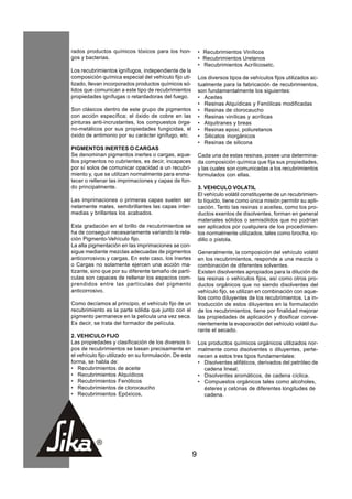 rados productos químicos tóxicos para los hon-              • Recubrimientos Vinílicos
gos y bacterias.                                            • Recubrimientos Uretanos
                                                            • Recubrimientos Acrílicosetc.
Los recubrimientos ignífugos, independiente de la
composición química especial del vehículo fijo uti-         Los diversos tipos de vehículos fijos utilizados ac-
lizado, llevan incorporados productos químicos só-          tualmente para la fabricación de recubrimientos,
lidos que comunican a este tipo de recubrimientos           son fundamentalmente los siguientes:
propiedades ignífugas o retardadoras del fuego.             • Aceites
                                                            • Resinas Alquídicas y Fenólicas modificadas
Son clásicos dentro de este grupo de pigmentos              • Resinas de clorocaucho
con acción específica; el óxido de cobre en las             • Resinas vinílicas y acrílicas
pinturas anti-incrustantes, los compuestos órga-            • Alquitranes y breas
no-metálicos por sus propiedades fungicidas, el             • Resinas epoxi, poliuretanos
óxido de antimonio por su carácter ignífugo, etc.           • Silicatos inorgánicos
                                                            • Resinas de silicona
PIGMENTOS INERTES O CARGAS
Se denominan pigmentos inertes o cargas, aque-              Cada una de estas resinas, posee una determina-
llos pigmentos no cubrientes, es decir, incapaces           da composición química que fija sus propiedades,
por sí solos de comunicar opacidad a un recubri-            y las cuales son comunicadas a los recubrimientos
miento y, que se utilizan normalmente para enma-            formulados con ellas.
tecer o rellenar las imprimaciones y capas de fon-
do principalmente.                                          3. VEHICULO VOLATIL
                                                            El vehículo volátil constituyente de un recubrimien-
Las imprimaciones o primeras capas suelen ser               to líquido, tiene como única misión permitir su apli-
netamente mates, semibrillantes las capas inter-            cación. Tanto las resinas o aceites, como los pro-
medias y brillantes los acabados.                           ductos exentos de disolventes, forman en general
                                                            materiales sólidos o semisólidos que no podrían
Esta gradación en el brillo de recubrimientos se            ser aplicados por cualquiera de los procedimien-
ha de conseguir necesariamente variando la rela-            tos normalmente utilizados, tales como brocha, ro-
ción Pigmento-Vehículo fijo.                                dillo o pistola.
La alta pigmentación en las imprimaciones se con-
sigue mediante mezclas adecuadas de pigmentos               Generalmente, la composición del vehículo volátil
anticorrosivos y cargas. En este caso, los Inertes          en los recubrimientos, responde a una mezcla o
o Cargas no solamente ejercen una acción ma-                combinación de diferentes solventes.
tizante, sino que por su diferente tamaño de partí-         Existen disolventes apropiados para la dilución de
culas son capaces de rellenar los espacios com-             las resinas o vehículos fijos, así como otros pro-
prendidos entre las partículas del pigmento                 ductos orgánicos que no siendo disolventes del
anticorrosivo.                                              vehículo fijo, se utilizan en combinación con aque-
                                                            llos como diluyentes de los recubrimientos. La in-
Como decíamos al principio, el vehículo fijo de un          troducción de estos diluyentes en la formulación
recubrimiento es la parte sólida que junto con el           de los recubrimientos, tiene por finalidad mejorar
pigmento permanece en la película una vez seca.             las propiedades de aplicación y dosificar conve-
Es decir, se trata del formador de película.                nientemente la evaporación del vehículo volátil du-
                                                            rante el secado.
2. VEHICULO FIJO
Las propiedades y clasificación de los diversos ti-         Los productos químicos orgánicos utilizados nor-
pos de recubrimientos se basan precisamente en              malmente como disolventes o diluyentes, perte-
el vehículo fijo utilizado en su formulación. De esta       necen a estos tres tipos fundamentales:
forma, se habla de:                                         • Disolventes alifáticos, derivados del petróleo de
• Recubrimientos de aceite                                    cadena lineal.
• Recubrimientos Alquídicos                                 • Disolventes aromáticos, de cadena cíclica.
• Recubrimientos Fenólicos                                  • Compuestos orgánicos tales como alcoholes,
• Recubrimientos de clorocaucho                               ésteres y cetonas de diferentes longitudes de
• Recubrimientos Epóxicos,                                    cadena.




                                                        9
 