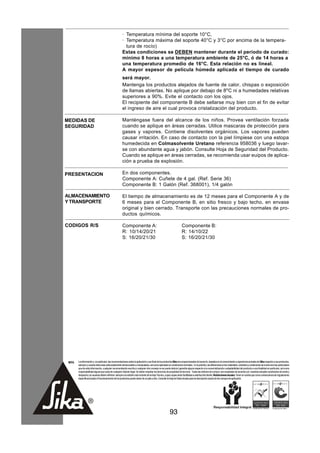 · Temperatura mínima del soporte 10°C,
                                                      · Temperatura máxima del soporte 40°C y 3°C por encima de la tempera-
                                                        tura de rocío)
                                                      Estas condiciones se DEBEN mantener durante el período de curado:
                                                      mínimo 8 horas a una temperatura ambiente de 25°C, ó de 14 horas a
                                                      una temperatura promedio de 16°C. Esta relación no es lineal.
                                                      A mayor espesor de película húmeda aplicada el tiempo de curado
                                                      será mayor.
                                                      Mantenga los productos alejados de fuente de calor, chispas o exposición
                                                      de llamas abiertas. No aplique por debajo de 8oC ni a humedades relativas
                                                      superiores a 90%. Evite el contacto con los ojos.
                                                      El recipiente del componente B debe sellarse muy bien con el fin de evitar
                                                      el ingreso de aire el cual provoca cristalización del producto.

MEDIDAS DE                                            Manténgase fuera del alcance de los niños. Provea ventilación forzada
SEGURIDAD                                             cuando se aplique en áreas cerradas. Utilice mascaras de protección para
                                                      gases y vapores. Contiene disolventes orgánicos. Los vapores pueden
                                                      causar irritación. En caso de contacto con la piel límpiese con una estopa
                                                      humedecida en Colmasolvente Uretano referencia 958036 y luego lavar-
                                                      se con abundante agua y jabón. Consulte Hoja de Seguridad del Producto.
                                                      Cuando se aplique en áreas cerradas, se recomienda usar euipos de aplica-
                                                      ción a prueba de explosión.

PRESENTACION                                          En dos componentes.
                                                      Componente A: Cuñete de 4 gal. (Ref. Serie 36)
                                                      Componente B: 1 Galón (Ref. 368001), 1/4 galón

ALMACENAMIENTO                                        El tiempo de almacenamiento es de 12 meses para el Componente A y de
Y TRANSPORTE                                          6 meses para el Componente B, en sitio fresco y bajo techo, en envase
                                                      original y bien cerrado. Transporte con las precauciones normales de pro-
                                                      ductos químicos.

CODIGOS R/S                                           Componente A:                                                  Componente B:
                                                      R: 10/14/20/21                                                 R: 14/10/22
                                                      S: 16/20/21/30                                                 S: 16/20/21/30




 NOTA   La información y, en particular, las recomendaciones sobre la aplicación y uso final de los productos Sika son proporcionadas de buena fe, basados en el conocimiento y experiencia actuales de Sika respecto a sus productos,
        siempre y cuando éstos sean adecuadamente almacenados y manipulados, así como aplicados en condiciones normales. En la práctica, las diferencias en los materiales, sustratos y condiciones de la obra son tan particulares
        que de esta información, cualquier recomendación escrita o cualquier otro consejo no se puede deducir garantía alguna respecto a la comercialización o adaptabilidad del producto a una finalidad en particular, así como
        responsabilidad alguna que surja de cualquier relación legal. Se deben respetar los derechos de propiedad de terceros. Todas las órdenes de compra son aceptadas de acuerdo con nuestras actuales condiciones de venta y
        despacho.Los usuarios deben referirse siempre a la edición más reciente de la Hoja Técnica, cuyas copias serán facilitadas a solicitud del cliente. Restricciones locales: Tener en cuenta que como consecuencia de regulaciones
        específicas locales el funcionamiento de los productos puede variar de un país a otro. Consulte la Hoja de Datos locales para la descripción exacta de los campos de aplicación.




                                                                                                         93
 