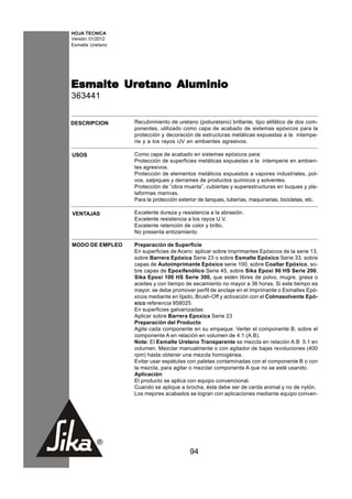 HOJA TECNICA
Versión: 01/2012
Esmalte Uretano




Esmalte Uretano Aluminio
        Uretano
363441


DESCRIPCION        Recubrimiento de uretano (poliuretano) brillante, tipo alifático de dos com-
                   ponentes, utilizado como capa de acabado de sistemas epóxicos para la
                   protección y decoración de estructuras metálicas expuestas a la intempe-
                   rie y a los rayos UV en ambientes agresivos.

USOS               Como capa de acabado en sistemas epóxicos para:
                   Protección de superficies metálicas expuestas a la intemperie en ambien-
                   tes agresivos.
                   Protección de elementos metálicos expuestos a vapores industriales, pol-
                   vos, salpiques y derrames de productos químicos y solventes.
                   Protección de “obra muerta”, cubiertas y superestructuras en buques y pla-
                   taformas marinas.
                   Para la protección exterior de tanques, tuberías, maquinarias, bicicletas, etc.

VENTAJAS           Excelente dureza y resistencia a la abrasión.
                   Excelente resistencia a los rayos U.V.
                   Excelente retención de color y brillo.
                   No presenta entizamiento

MODO DE EMPLEO     Preparación de Superficie
                   En superficies de Acero: aplicar sobre Imprimantes Epóxicos de la serie 13,
                   sobre Barrera Epóxica Serie 23 o sobre Esmalte Epóxico Serie 33, sobre
                   capas de Autoimprimante Epóxico serie 100, sobre Coaltar Epóxico, so-
                   bre capas de Epoxifenólico Serie 45, sobre Sika Epoxi 90 HS Serie 200,
                   Sika Epoxi 100 HS Serie 300, que estén libres de polvo, mugre, grasa o
                   aceites y con tiempo de secamiento no mayor a 36 horas. Si este tiempo es
                   mayor, se debe promover perfil de anclaje en el Imprimante o Esmaltes Epó-
                   xicos mediante en lijado, Brush-Off y activación con el Colmasolvente Epó-
                   xico referencia 958025.
                   En superficies galvanizadas:
                   Aplicar sobre Barrera Epoxica Serie 23
                   Preparación del Producto
                   Agite cada componente en su empaque. Verter el componente B, sobre el
                   componente A en relación en volumen de 4:1 (A:B).
                   Nota: El Esmalte Uretano Transparente se mezcla en relación A:B 5:1 en
                   volumen. Mezclar manualmente o con agitador de bajas revoluciones (400
                   rpm) hasta obtener una mezcla homogénea.
                   Evitar usar espátulas con paletas contaminadas con el componente B o con
                   la mezcla, para agitar o mezclar componente A que no se esté usando.
                   Aplicación:
                   El producto se aplica con equipo convencional.
                   Cuando se aplique a brocha, ésta debe ser de cerda animal y no de nylón.
                   Los mejores acabados se logran con aplicaciones mediante equipo conven-




                                          94
 