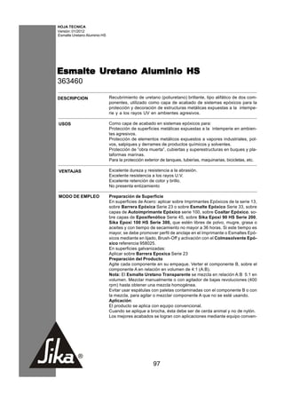HOJA TECNICA
Versión: 01/2012
Esmalte Uretano Aluminio HS




Esmalte Uretano Aluminio HS
363460

DESCRIPCION                   Recubrimiento de uretano (poliuretano) brillante, tipo alifático de dos com-
                              ponentes, utilizado como capa de acabado de sistemas epóxicos para la
                              protección y decoración de estructuras metálicas expuestas a la intempe-
                              rie y a los rayos UV en ambientes agresivos.

USOS                          Como capa de acabado en sistemas epóxicos para:
                              Protección de superficies metálicas expuestas a la intemperie en ambien-
                              tes agresivos.
                              Protección de elementos metálicos expuestos a vapores industriales, pol-
                              vos, salpiques y derrames de productos químicos y solventes.
                              Protección de “obra muerta”, cubiertas y superestructuras en buques y pla-
                              taformas marinas.
                              Para la protección exterior de tanques, tuberías, maquinarias, bicicletas, etc.

VENTAJAS                      Excelente dureza y resistencia a la abrasión.
                              Excelente resistencia a los rayos U.V.
                              Excelente retención de color y brillo.
                              No presenta entizamiento

MODO DE EMPLEO                Preparación de Superficie
                              En superficies de Acero: aplicar sobre Imprimantes Epóxicos de la serie 13,
                              sobre Barrera Epóxica Serie 23 o sobre Esmalte Epóxico Serie 33, sobre
                              capas de Autoimprimante Epóxico serie 100, sobre Coaltar Epóxico, so-
                              bre capas de Epoxifenólico Serie 45, sobre Sika Epoxi 90 HS Serie 200,
                              Sika Epoxi 100 HS Serie 300, que estén libres de polvo, mugre, grasa o
                              aceites y con tiempo de secamiento no mayor a 36 horas. Si este tiempo es
                              mayor, se debe promover perfil de anclaje en el Imprimante o Esmaltes Epó-
                              xicos mediante en lijado, Brush-Off y activación con el Colmasolvente Epó-
                              xico referencia 958025.
                              En superficies galvanizadas:
                              Aplicar sobre Barrera Epoxica Serie 23
                              Preparación del Producto
                              Agite cada componente en su empaque. Verter el componente B, sobre el
                              componente A en relación en volumen de 4:1 (A:B).
                              Nota: El Esmalte Uretano Transparente se mezcla en relación A:B 5:1 en
                              volumen. Mezclar manualmente o con agitador de bajas revoluciones (400
                              rpm) hasta obtener una mezcla homogénea.
                              Evitar usar espátulas con paletas contaminadas con el componente B o con
                              la mezcla, para agitar o mezclar componente A que no se esté usando.
                              Aplicación:
                              El producto se aplica con equipo convencional.
                              Cuando se aplique a brocha, ésta debe ser de cerda animal y no de nylón.
                              Los mejores acabados se logran con aplicaciones mediante equipo conven-




                                                     97
 