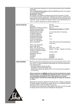cional, aplicaciones realizadas con equipo airless pueden producir acabados
                 fogueados.
                 Usar el Colmasolvente Uretano referencia 958036 para diluir si es necesa-
                 rio o para lavar los equipos.
                 Rendimiento Teórico
                 90 m²/galón a un espesor de película seca de 25,4 micrones (1,0 mils).
                 El rendimiento práctico puede sufrir modificaciones debido a perfiles de an-
                 claje mayores que los especificados, corrientes de aire, alta porosidad de la
                 superficie, equipo de aplicación utilizado, diseño y forma del elemento a re-
                 cubrir y mayores espesores de película aplicada, etc.

DATOS TECNICOS   Color:                              Aluminio
                 Densidad:                           3.9 ± 0,15 kg/gal
                 Relación de mezcla en volumen:      A:B 4:1
                 Disolvente recomendado:             Colmasolvente Uretano ref. 958036
                 Espesor de película seca
                 recomendado por capa:               1.5 a 2.0 mils (38 a 51 micrones)
                 % Sólidos /volumen:                 60 ± 2
                 Limites de aplicación
                 Humedad relativa máx.:              90%
                 Temperatura ambiente
                 mínima de aplicación:               11oC
                 Temp. mín. del soporte
                 para su aplicación:                 10oC y 3oC por encima de la temperatu-
                                                     ra de rocío
                 Temp. máx. del soporte
                 para su aplicación:               35oC
                 Temp. máx. de servicio:           Calor seco: 120oC
                 Tiempo de Secado (a 25oC):        Al tacto: 1-2 horas Repinte: 4–6 horas
                 Tiempo de vida de la mezcla
                 en el recipiente:                 4 horas a 25oC.
                 Resistencia Química
                 Intemperie:                       Excelente
                 Humedad:                          Excelente
                 Grasas:                           Excelente
                 Consultar con nuestros asesores técnicos su caso específico.

PRECAUCIONES     Mezcle únicamente la cantidad de producto que pueda aplicar entre 4 y 6 ho-
                 ras, a 25oC. A mayor temperatura este tiempo de vida útil se disminuye.
                 Las condiciones de:
                 · Humedad relativa máxima del 90%,
                 · Temperatura mínima del soporte 10°C,
                 · Temperatura máxima del soporte 40°C y 3°C por encima de la tempera-
                   tura de rocío)

                 Estas condiciones se DEBEN mantener durante el período de curado:
                 mínimo 8 horas a una temperatura ambiente de 25°C, ó de 14 horas a
                 una temperatura promedio de 16°C. Esta relación no es lineal.
                 A mayor espesor de película húmeda aplicada el tiempo de curado se-
                 rá mayor.

                 Mantenga los productos alejados de fuente de calor, chispas o exposición
                 de llamas abiertas. No aplique por debajo de 8oC ni a humedades relativas
                 superiores a 90%. Evite el contacto con los ojos.
                 El recipiente del componente B debe sellarse muy bien con el fin de evitar
                 el ingreso de aire el cual provoca cristalización del producto.




                                        98
 