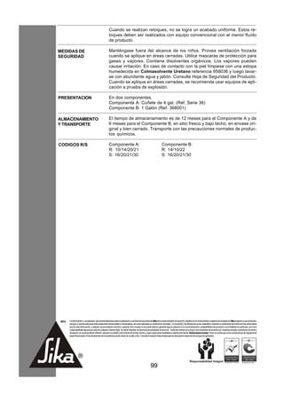 Cuando se realizan retoques, no se logra un acabado uniforme. Estos re-
                                                       toques deben ser realizados con equipo convencional con el menor fluído
                                                       de producto.

MEDIDAS DE                                             Manténgase fuera del alcance de los niños. Provea ventilación forzada
SEGURIDAD                                              cuando se aplique en áreas cerradas. Utilice mascaras de protección para
                                                       gases y vapores. Contiene disolventes orgánicos. Los vapores pueden
                                                       causar irritación. En caso de contacto con la piel límpiese con una estopa
                                                       humedecida en Colmasolvente Uretano referencia 958036 y luego lavar-
                                                       se con abundante agua y jabón. Consulte Hoja de Seguridad del Producto.
                                                       Cuando se aplique en áreas cerradas, se recomienda usar equipos de apli-
                                                       cación a prueba de explosión.

PRESENTACION                                           En dos componentes.
                                                       Componente A: Cuñete de 4 gal. (Ref. Serie 36)
                                                       Componente B: 1 Galón (Ref. 368001)

ALMACENAMIENTO                                         El tiempo de almacenamiento es de 12 meses para el Componente A y de
Y TRANSPORTE                                           6 meses para el Componente B, en sitio fresco y bajo techo, en envase ori-
                                                       ginal y bien cerrado. Transporte con las precauciones normales de produc-
                                                       tos químicos.

CODIGOS R/S                                            Componente A:                                                  Componente B:
                                                       R: 10/14/20/21                                                 R: 14/10/22
                                                       S: 16/20/21/30                                                 S: 16/20/21/30




 NOTA   La información y, en particular, las recomendaciones sobre la aplicación y uso final de los productos Sika son proporcionadas de buena fe, basados en el conocimiento y experiencia actuales de Sika respecto a sus productos,
        siempre y cuando éstos sean adecuadamente almacenados y manipulados, así como aplicados en condiciones normales. En la práctica, las diferencias en los materiales, sustratos y condiciones de la obra son tan particulares
        que de esta información, cualquier recomendación escrita o cualquier otro consejo no se puede deducir garantía alguna respecto a la comercialización o adaptabilidad del producto a una finalidad en particular, así como
        responsabilidad alguna que surja de cualquier relación legal. Se deben respetar los derechos de propiedad de terceros. Todas las órdenes de compra son aceptadas de acuerdo con nuestras actuales condiciones de venta y
        despacho.Los usuarios deben referirse siempre a la edición más reciente de la Hoja Técnica, cuyas copias serán facilitadas a solicitud del cliente. Restricciones locales: Tener en cuenta que como consecuencia de regulaciones
        específicas locales el funcionamiento de los productos puede variar de un país a otro. Consulte la Hoja de Datos locales para la descripción exacta de los campos de aplicación.




                                                                                                         99
 