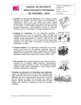 - 10 -                                                                CÓDIGO: LED-GEIH-MOT-02
                            MANUAL DE RECUENTO                                 VERSIÓN : 06

                       GRAN ENCUESTA INTEGRADA                                 PAGINA :   10
                                                                               FECHA : 01-09-11- 10

                                DE HOGARES – GEIH                              -18/11/2012



♦ Cuarto(s) en otro tipo de estructura: Es un espacio cerrado,
  separado con paredes, que forma parte de una edificación o
  construcción mayor, con una puerta que tiene acceso
  independiente. En general carecen de servicio sanitario o cocina
  en su interior, o como máximo dispone de uno de estos dos
  servicios. Pertenecen a esta categoría un local con servicios,
  habitado por uno o más hogares, un garaje adaptado para vivir.

♦ Cuarto(s) en inquilinato: Es una edificación adaptada o
  transformada en la cual se encuentran varias viviendas que
  comparten servicios y con una entrada común desde la calle. Cada
  vivienda ocupa generalmente un cuarto o más de uno. Los
  servicios no son exclusivos y en la mayoría de los casos están
  ubicados en el patio, solar o corredores. La cocina puede ser
  compartida o no existir.

♦ Vivienda indígena: Es la edificación conformada por una sola
  unidad, cuyo uso es el de vivienda, construida según las
  costumbres de cada grupo étnico conservando la estructura
  tradicional. De acuerdo con el grupo étnico y la región, reciben
  diferentes nombres como maloca, bohío, tambo, choza o casa.



♦ Otra vivienda: Son espacios adaptados para vivienda, donde al
    momento de la encuesta habitan personas. Generalmente,
    carecen de servicio sanitario y cocina. Son ejemplos de estas
    viviendas: carpa, vagón, embarcació n, cueva, refugio natural,
    puentes, contenedores, casetas etc.

Viviendas en estructuras no destinadas para habitación.
Incluye las edificaciones que no han sido construidas para
alojar personas, pero que al momento del recuento están
habitadas por una o varias personas que comen y duermen
allí, por ejemplo el celador con su familia, que reside en
fábricas, oficinas, almacenes, etc. En estos casos se debe
indagar para precisar si realmente se trata de viviendas
ocupadas.




Ruta Archivo: GEIH/DOCUMENTACION BASICA/MANUALES /OTROS /LED-GEIH-MOT-02.DOC
 