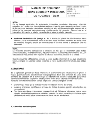 - 11 -                                                                CÓDIGO: LED-GEIH-MOT-02
                                 MANUAL DE RECUENTO                                 VERSIÓN : 06

                            GRAN ENCUESTA INTEGRADA                                 PAGINA :   11
                                                                                    FECHA : 01-09-11- 11

                                     DE HOGARES – GEIH                              -18/11/2012



    NOTA.
    En los lugares especiales de alojamiento, (hospitales, sanatorios, internados, prisiones,
    cuarteles, etc.) en los que viven colectivamente un grupo de personas participando en común
    de los servicios sanitarios, comedores, dormitorios, etc., el Recuentista debe indagar por la
    existencia de viviendas particulares para incluirlas dentro del recuento. Ejemplo, que en el
    internado o fábrica viva el celador con su familia, o aún si el celador vive solo.


•    Viviendas en construcción (código 3). Es la edificación que no ha sido terminada en su
     totalidad y que al momento de hacer el recuento no se encuentra habitada. En estos casos
     es necesario indagar y anotar en observaciones el uso que tendrá la edificación una vez
     terminada.

    NOTA.
    Es frecuente encontrar edificaciones o unidades en las que se desarrollan usos mixtos,
    (vivienda/industria, vivienda/comercio, industria/comercio, vivienda/industria/comercio, etc.), en
    estos casos el Recuentista debe registrar la actividad económica principal de la unidad.

    Cuando encuentre edificaciones cerradas y no se pueda determinar el uso que actualmente
    tienen, averigüe con vecinos u otras personas, si no se puede determinar el uso, deje código
    008.


CARTOGRAFIA

Es la aplicación general que hace referencia al levantamiento y/o actualización de planos o
mapas que muestran las características físico-geográficas de un área territorial. Se utiliza como
elemento de ubicación en el terreno bajo un ordenamiento sencillo y adecuado que permite
delimitar claramente los segmentos a trabajar tanto en las áreas urbanas como en las rurales.
Para una correcta orientación en campo, empleando un mapa, tenga en cuenta:

•    Girar el mapa hasta que el norte del mismo coincida con el norte del terreno.
•    Luego de orientarse, identifique en el mapa los límites de sector, sección, atendiendo a las
     convenciones.
•    Otra forma sencilla de orientarse es observando el sol. Sitúese de tal manera que su mano
     derecha señale el lugar por donde sale el sol (oriente) y la mano izquierda por donde se oculta
     (occidente), de modo que el norte quedará al frente y el sur a la espalda.




1. Elementos de la cartografía


     Ruta Archivo: GEIH/DOCUMENTACION BASICA/MANUALES /OTROS /LED-GEIH-MOT-02.DOC
 