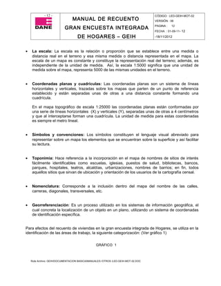 - 12 -                                                                CÓDIGO: LED-GEIH-MOT-02
                                MANUAL DE RECUENTO                                 VERSIÓN : 06

                           GRAN ENCUESTA INTEGRADA                                 PAGINA :   12
                                                                                   FECHA : 01-09-11- 12

                                    DE HOGARES – GEIH                              -18/11/2012



•   La escala: La escala es la relación o proporción que se establece entre una medida o
    distancia real en el terreno y esa misma medida o distancia representada en el mapa. La
    escala de un mapa es constante y constituye la representación real del terreno; además, es
    independiente de la unidad de medida. Así, la escala 1:5000 significa que una unidad de
    medida sobre el mapa, representa 5000 de las mismas unidades en el terreno.


•   Coordenadas planas y cuadrículas: Las coordenadas planas son un sistema de líneas
    horizontales y verticales, trazadas sobre los mapas que parten de un punto de referencia
    establecido y están separadas unas de otras a una distancia constante formando una
    cuadrícula.

    En el mapa topográfico de escala 1:25000 las coordenadas planas están conformadas por
    una serie de líneas horizontales (X) y verticales (Y), separadas unas de otras a 4 centímetros
    y que al interceptarse forman una cuadrícula. La unidad de medida para estas coordenadas
    es siempre el metro lineal.


•   Símbolos y convenciones: Los símbolos constituyen el lenguaje visual abreviado para
    representar sobre un mapa los elementos que se encuentran sobre la superficie y así facilitar
    su lectura.


•   Toponimia: Hace referencia a la incorporación en el mapa de nombres de sitios de interés
    fácilmente identificables como escuelas, iglesias, puestos de salud, bibliotecas, bancos,
    parques, hospitales, teatros, alcaldías, urbanizaciones, nombres de barrios; en fin, todos
    aquellos sitios que sirvan de ubicación y orientación de los usuarios de la cartografía censal.


•   Nomenclatura: Corresponde a la inclusión dentro del mapa del nombre de las calles,
    carreras, diagonales, transversales, etc.


•   Georreferenciación: Es un proceso utilizado en los sistemas de información geográfica, el
    cual concreta la localización de un objeto en un plano, utilizando un sistema de coordenadas
    de identificación específica.


Para efectos del recuento de viviendas en la gran encuesta integrada de Hogares, se utiliza en la
identificación de las áreas de trabajo, la siguiente categorización: (Ver gráfico 1)


                                                 GRÁFICO 1



    Ruta Archivo: GEIH/DOCUMENTACION BASICA/MANUALES /OTROS /LED-GEIH-MOT-02.DOC
 