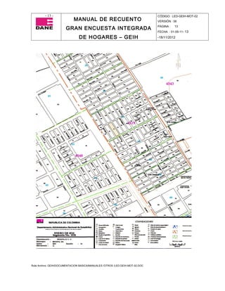 - 13 -                                                                CÓDIGO: LED-GEIH-MOT-02
                            MANUAL DE RECUENTO                                 VERSIÓN : 06

                       GRAN ENCUESTA INTEGRADA                                 PAGINA :   13
                                                                               FECHA : 01-09-11- 13

                                DE HOGARES – GEIH                              -18/11/2012




Ruta Archivo: GEIH/DOCUMENTACION BASICA/MANUALES /OTROS /LED-GEIH-MOT-02.DOC
 