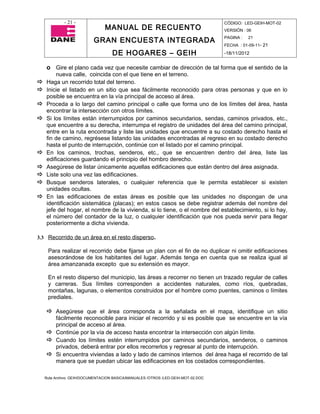 - 21 -                                                                CÓDIGO: LED-GEIH-MOT-02
                                MANUAL DE RECUENTO                                 VERSIÓN : 06

                           GRAN ENCUESTA INTEGRADA                                 PAGINA :   21
                                                                                   FECHA : 01-09-11- 21

                                    DE HOGARES – GEIH                              -18/11/2012


    o Gire el plano cada vez que necesite cambiar de dirección de tal forma que el sentido de la
        nueva calle, coincida con el que tiene en el terreno.
   Haga un recorrido total del terreno.
   Inicie el listado en un sitio que sea fácilmente reconocido para otras personas y que en lo
    posible se encuentra en la vía principal de acceso al área.
   Proceda a lo largo del camino principal o calle que forma uno de los límites del área, hasta
    encontrar la intersección con otros límites.
   Si los límites están interrumpidos por caminos secundarios, sendas, caminos privados, etc.,
    que encuentre a su derecha, interrumpa el registro de unidades del área del camino principal,
    entre en la ruta encontrada y liste las unidades que encuentre a su costado derecho hasta el
    fin de camino, regrésese listando las unidades encontradas al regreso en su costado derecho
    hasta el punto de interrupción, continúe con el listado por el camino principal.
   En los caminos, trochas, senderos, etc., que se encuentren dentro del área, liste las
    edificaciones guardando el principio del hombro derecho.
   Asegúrese de listar únicamente aquellas edificaciones que están dentro del área asignada.
   Liste solo una vez las edificaciones.
   Busque senderos laterales, o cualquier referencia que le permita establecer si existen
    unidades ocultas.
   En las edificaciones de estas áreas es posible que las unidades no dispongan de una
    identificación sistemática (placas); en estos casos se debe registrar además del nombre del
    jefe del hogar, el nombre de la vivienda, si lo tiene, o el nombre del establecimiento, si lo hay,
    el número del contador de la luz, o cualquier identificación que nos pueda servir para llegar
    posteriormente a dicha vivienda.

3.3 Recorrido de un área en el resto disperso.

     Para realizar el recorrido debe fijarse un plan con el fin de no duplicar ni omitir edificaciones
     asesorándose de los habitantes del lugar. Además tenga en cuenta que se realiza igual al
     área amanzanada excepto que su extensión es mayor.

     En el resto disperso del municipio, las áreas a recorrer no tienen un trazado regular de calles
     y carreras. Sus límites corresponden a accidentes naturales, como ríos, quebradas,
     montañas, lagunas, o elementos construidos por el hombre como puentes, caminos o límites
     prediales.

     Asegúrese que el área corresponda a la señalada en el mapa, identifique un sitio
      fácilmente reconocible para iniciar el recorrido y si es posible que se encuentre en la vía
      principal de acceso al área.
     Continúe por la vía de acceso hasta encontrar la intersección con algún límite.
     Cuando los límites estén interrumpidos por caminos secundarios, senderos, o caminos
      privados, deberá entrar por ellos recorrerlos y regresar al punto de interrupción.
     Si encuentra viviendas a lado y lado de caminos internos del área haga el recorrido de tal
      manera que se puedan ubicar las edificaciones en los costados correspondientes.

    Ruta Archivo: GEIH/DOCUMENTACION BASICA/MANUALES /OTROS /LED-GEIH-MOT-02.DOC
 