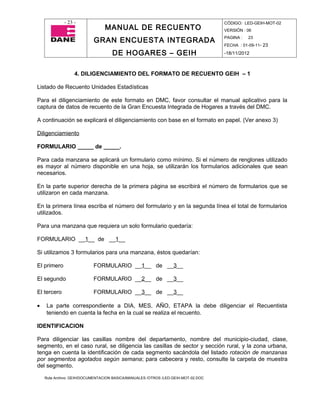 - 23 -                                                                CÓDIGO: LED-GEIH-MOT-02
                                MANUAL DE RECUENTO                                 VERSIÓN : 06

                           GRAN ENCUESTA INTEGRADA                                 PAGINA :   23
                                                                                   FECHA : 01-09-11- 23

                                    DE HOGARES – GEIH                              -18/11/2012



                  4. DILIGENCIAMIENTO DEL FORMATO DE RECUENTO GEIH – 1

Listado de Recuento Unidades Estadísticas

Para el diligenciamiento de este formato en DMC, favor consultar el manual aplicativo para la
captura de datos de recuento de la Gran Encuesta Integrada de Hogares a través del DMC.

A continuación se explicará el diligenciamiento con base en el formato en papel. (Ver anexo 3)

Diligenciamiento

FORMULARIO _____ de _____.

Para cada manzana se aplicará un formulario como mínimo. Si el número de renglones utilizado
es mayor al número disponible en una hoja, se utilizarán los formularios adicionales que sean
necesarios.

En la parte superior derecha de la primera página se escribirá el número de formularios que se
utilizaron en cada manzana.

En la primera línea escriba el número del formulario y en la segunda línea el total de formularios
utilizados.

Para una manzana que requiera un solo formulario quedaría:

FORMULARIO __1__ de __1__

Si utilizamos 3 formularios para una manzana, éstos quedarían:

El primero                 FORMULARIO __1__ de __3__

El segundo                 FORMULARIO __2__ de __3__

El tercero                 FORMULARIO __3__ de __3__

•   La parte correspondiente a DIA, MES, AÑO, ETAPA la debe diligenciar el Recuentista
    teniendo en cuenta la fecha en la cual se realiza el recuento.

IDENTIFICACION

Para diligenciar las casillas nombre del departamento, nombre del municipio-ciudad, clase,
segmento, en el caso rural, se diligencia las casillas de sector y sección rural, y la zona urbana,
tenga en cuenta la identificación de cada segmento sacándola del listado rotación de manzanas
por segmentos agotados según semana; para cabecera y resto, consulte la carpeta de muestra
del segmento.

    Ruta Archivo: GEIH/DOCUMENTACION BASICA/MANUALES /OTROS /LED-GEIH-MOT-02.DOC
 