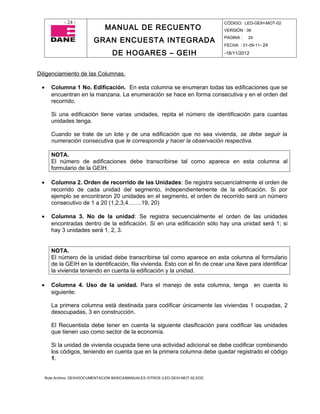 - 24 -                                                                CÓDIGO: LED-GEIH-MOT-02
                                 MANUAL DE RECUENTO                                 VERSIÓN : 06

                            GRAN ENCUESTA INTEGRADA                                 PAGINA :   24
                                                                                    FECHA : 01-09-11- 24

                                     DE HOGARES – GEIH                              -18/11/2012



Diligenciamiento de las Columnas.

 •      Columna 1 No. Edificación. En esta columna se enumeran todas las edificaciones que se
        encuentran en la manzana. La enumeración se hace en forma consecutiva y en el orden del
        recorrido.

        Si una edificación tiene varias unidades, repita el número de identificación para cuantas
        unidades tenga.

        Cuando se trate de un lote y de una edificación que no sea vivienda, se debe seguir la
        numeración consecutiva que le corresponda y hacer la observación respectiva.

        NOTA.
        El número de edificaciones debe transcribirse tal como aparece en esta columna al
        formulario de la GEIH.

 •      Columna 2. Orden de recorrido de las Unidades: Se registra secuencialmente el orden de
        recorrido de cada unidad del segmento, independientemente de la edificación. Si por
        ejemplo se encontraron 20 unidades en el segmento, el orden de recorrido será un número
        consecutivo de 1 a 20 (1,2,3,4…….19, 20)

 •      Columna 3. No de la unidad: Se registra secuencialmente el orden de las unidades
        encontradas dentro de la edificación. Si en una edificación sólo hay una unidad será 1; si
        hay 3 unidades será 1, 2, 3.


        NOTA.
        El número de la unidad debe transcribirse tal como aparece en esta columna al formulario
        de la GEIH en la identificación, fila vivienda. Esto con el fin de crear una llave para identificar
        la vivienda teniendo en cuenta la edificación y la unidad.

 •      Columna 4. Uso de la unidad. Para el manejo de esta columna, tenga en cuenta lo
        siguiente:

        La primera columna está destinada para codificar únicamente las viviendas 1 ocupadas, 2
        desocupadas, 3 en construcción.

        El Recuentista debe tener en cuenta la siguiente clasificación para codificar las unidades
        que tienen uso como sector de la economía.

        Si la unidad de vivienda ocupada tiene una actividad adicional se debe codificar combinando
        los códigos, teniendo en cuenta que en la primera columna debe quedar registrado el código
        1.


     Ruta Archivo: GEIH/DOCUMENTACION BASICA/MANUALES /OTROS /LED-GEIH-MOT-02.DOC
 