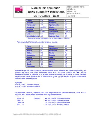 - 27 -                                                                      CÓDIGO: LED-GEIH-MOT-02
                            MANUAL DE RECUENTO                                       VERSIÓN : 06

                       GRAN ENCUESTA INTEGRADA                                       PAGINA :   27
                                                                                     FECHA : 01-09-11- 27

                                DE HOGARES – GEIH                                    -18/11/2012


                     Carrera               KR           Bloque                   BL
                     Avenida*              AV           Manzana                  MZ
                     Transversal           TV           Apartamento              AP
                     Autopista             AUTOP        Oficina                  OF
                     Diagonal              DG           Habitación               HB
                     Carretera             CART         Circunvalar              CIRCV
                     Lote                  LT           Interior                 IN
                     Avenida Carrera       AK           Avenida Calle            AC
                     * Únicamente se elige ésta opción si no se diferencia entre AC o AK.

     Para propiedad horizontal, además, tenga en cuenta:

                     Torre                 TO           Sótano                   ST
                     Unidad                UN           Semisótano               SS
                     Bloque                BL           Mezzanine                MN
                     Módulo                MD           Planta                   PL
                     Agrupación            AG           Bodega                   BG
                     Interior              IN           Casa                     CA
                     Manzana               MZ           Entrada                  EN
                     Local                 LC           Oficina                  OF
                     Garaje                GJ           Lote                     LT
                     Penthouse             PH           Piso                     PS

   Recuerde que las direcciones se deben escribir en su totalidad en letra mayúscula y sin
   puntos (es decir una forma incorrecta sería “AV.”; la forma correcta es “AV”; No es
   necesario escribir el carácter N° ó # para indicar el número de la placa. El único carácter
   especial que debe aparecer en la dirección es guión (-) que separa la placa domiciliaria,
   este no debe tener espacios.

   Ejemplo:
   KR 76 12-42 Forma Correcta
   KR 76 12 - 42 Forma Incorrecta


   Si las calles, carreras, avenidas, etc., van seguidas de las palabras NORTE, SUR, ESTE,
   OESTE, etc., éstas deben escribirse de la siguiente manera:

     Norte: N                   Ejemplo:          KR 76 12-42S Forma Incorrecta
     Este: E                                      KR 76 12-42 S Forma Correcta
     Oeste: W                                     CL 12S 74-71 Forma Incorrecta
     Sur: S                                       CL 12 S 74-71 Forma Correcta




Ruta Archivo: GEIH/DOCUMENTACION BASICA/MANUALES /OTROS /LED-GEIH-MOT-02.DOC
 