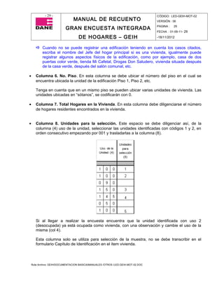 - 29 -                                                                CÓDIGO: LED-GEIH-MOT-02
                                MANUAL DE RECUENTO                                 VERSIÓN : 06

                           GRAN ENCUESTA INTEGRADA                                 PAGINA :   29
                                                                                   FECHA : 01-09-11- 29

                                    DE HOGARES – GEIH                              -18/11/2012


        Cuando no se puede registrar una edificación teniendo en cuenta los casos citados,
           escriba el nombre del Jefe del hogar principal si es una vivienda, igualmente puede
           registrar algunos aspectos físicos de la edificación, como por ejemplo, casa de dos
           puertas color verde, tienda Mi Cafetal, Drogas Don Saludero, vivienda situada después
           de la casa verde, después del salón comunal, etc.

•      Columna 6. No. Piso. En esta columna se debe ubicar el número del piso en el cual se
       encuentra ubicada la unidad de la edificación Piso 1, Piso 2, etc.

       Tenga en cuenta que en un mismo piso se pueden ubicar varias unidades de vivienda. Las
       unidades ubicadas en “sótanos”, se codificarán con 0.

•      Columna 7. Total Hogares en la Vivienda. En esta columna debe diligenciarse el número
       de hogares residentes encontrados en la vivienda.


•      Columna 8. Unidades para la selección. Este espacio se debe diligenciar así, de la
       columna (4) uso de la unidad, seleccionar las unidades identificadas con códigos 1 y 2, en
       orden consecutivo empezando por 001 y trasladarlas a la columna (8).




       Si al llegar a realizar la encuesta encuentra que la unidad identificada con uso 2
       (desocupada) ya está ocupada como vivienda, con una observación y cambie el uso de la
       misma (col 4).

       Esta columna solo se utiliza para selección de la muestra, no se debe transcribir en el
       formulario Capítulo de Identificación en el ítem vivienda.




    Ruta Archivo: GEIH/DOCUMENTACION BASICA/MANUALES /OTROS /LED-GEIH-MOT-02.DOC
 