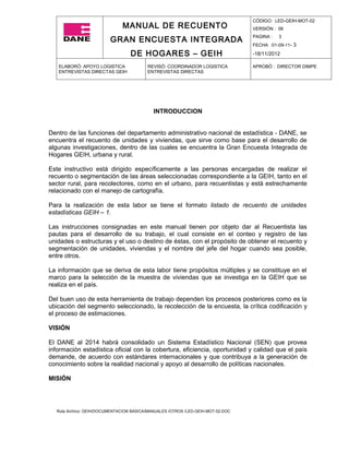 CÓDIGO: LED-GEIH-MOT-02
                              MANUAL DE RECUENTO                                 VERSIÓN : 06

                         GRAN ENCUESTA INTEGRADA                                 PAGINA :   3
                                                                                 FECHA :01-09-11- 3

                                  DE HOGARES – GEIH                              -18/11/2012

   ELABORÓ: APOYO LOGISTICA              REVISÓ: COORDINADOR LOGISTICA           APROBÓ : DIRECTOR DIMPE
   ENTREVISTAS DIRECTAS GEIH             ENTREVISTAS DIRECTAS




                                            INTRODUCCION


Dentro de las funciones del departamento administrativo nacional de estadística - DANE, se
encuentra el recuento de unidades y viviendas, que sirve como base para el desarrollo de
algunas investigaciones, dentro de las cuales se encuentra la Gran Encuesta Integrada de
Hogares GEIH, urbana y rural.

Este instructivo está dirigido específicamente a las personas encargadas de realizar el
recuento o segmentación de las áreas seleccionadas correspondiente a la GEIH, tanto en el
sector rural, para recolectores, como en el urbano, para recuentistas y está estrechamente
relacionado con el manejo de cartografía.

Para la realización de esta labor se tiene el formato listado de recuento de unidades
estadísticas GEIH – 1.

Las instrucciones consignadas en este manual tienen por objeto dar al Recuentista las
pautas para el desarrollo de su trabajo, el cual consiste en el conteo y registro de las
unidades o estructuras y el uso o destino de éstas, con el propósito de obtener el recuento y
segmentación de unidades, viviendas y el nombre del jefe del hogar cuando sea posible,
entre otros.

La información que se deriva de esta labor tiene propósitos múltiples y se constituye en el
marco para la selección de la muestra de viviendas que se investiga en la GEIH que se
realiza en el país.

Del buen uso de esta herramienta de trabajo dependen los procesos posteriores como es la
ubicación del segmento seleccionado, la recolección de la encuesta, la crítica codificación y
el proceso de estimaciones.

VISIÓN

El DANE al 2014 habrá consolidado un Sistema Estadístico Nacional (SEN) que provea
información estadística oficial con la cobertura, eficiencia, oportunidad y calidad que el país
demande, de acuerdo con estándares internacionales y que contribuya a la generación de
conocimiento sobre la realidad nacional y apoyo al desarrollo de políticas nacionales.

MISIÓN




  Ruta Archivo: GEIH/DOCUMENTACION BASICA/MANUALES /OTROS /LED-GEIH-MOT-02.DOC
 