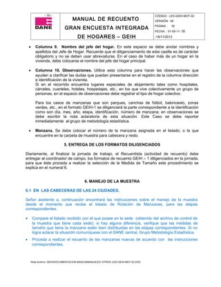 - 30 -                                                                CÓDIGO: LED-GEIH-MOT-02
                                    MANUAL DE RECUENTO                                 VERSIÓN : 06

                               GRAN ENCUESTA INTEGRADA                                 PAGINA :   30
                                                                                       FECHA : 01-09-11- 30

                                        DE HOGARES – GEIH                              -18/11/2012


    •      Columna 9. Nombre del jefe del hogar. En este espacio se debe anotar nombres y
           apellidos del Jefe de Hogar. Recuerde que el diligenciamiento de esta casilla es de carácter
           obligatorio y no se deben usar abreviaturas. En el caso de haber más de un hogar en la
           vivienda, debe colocarse el nombre del jefe del hogar principal.

    •      Columna 10. Observaciones. Utilice esta columna para hacer las observaciones que
           ayuden a clarificar las dudas que puedan presentarse en el registro de la columna dirección
           e identificación de la vivienda.
           Si en el recorrido encuentra lugares especiales de alojamiento tales como hospitales,
           cárceles, cuarteles, hoteles, hospedajes, etc., en los que vive colectivamente un grupo de
           personas, en el espacio de observaciones debe registrar el tipo de hogar colectivo.

           Para los casos de manzanas que son parques, canchas de fútbol, baloncesto, zonas
           verdes, etc., en el formato GEIH-1 se diligenciará la parte correspondiente a la identificación
           como son día, mes, año, etapa, identificación, número de manzana; en observaciones se
           debe escribir la nota aclaratoria de esta situación. Este Caso se debe reportar
           inmediatamente al grupo de metodología estadística.

    •      Manzana. Se debe colocar el número de la manzana asignada en el listado, o la que
           encuentre en la carpeta de muestra para cabecera y resto.

                               5. ENTREGA DE LOS FORMATOS DILIGENCIADOS

Diariamente, al finalizar la jornada de trabajo, el Recuentista (actividad de recuento) debe
entregar al coordinador de campo, los formatos de recuento GEIH – 1 diligenciados en la jornada,
para que éste proceda a realizar la selección de la Medida de Tamaño este procedimiento se
explica en el numeral 6.


                                             6. MANEJO DE LA MUESTRA

6.1 EN LAS CABECERAS DE LAS 24 CIUDADES.

Señor asistente a, continuación encontrará las instrucciones sobre el manejo de la muestra
desde el momento que recibe el listado de Rotación de Manzanas, para las etapas
correspondientes.

•       Compare el listado recibido con el que posee en la sede (obtenido del archivo de control de
        la muestra que tiene cada sede); si hay alguna diferencia, verifique que las medidas de
        tamaño que tiene la manzana están bien distribuidas en las etapas correspondientes. Si no
        logra aclarar la situación comuníquese con el DANE central, Grupo Metodología Estadística.
•       Proceda a realizar el recuento de las manzanas nuevas de acuerdo con las instrucciones
        correspondientes.



        Ruta Archivo: GEIH/DOCUMENTACION BASICA/MANUALES /OTROS /LED-GEIH-MOT-02.DOC
 