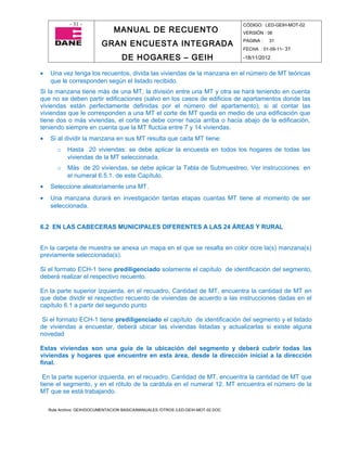 - 31 -                                                                CÓDIGO: LED-GEIH-MOT-02
                                MANUAL DE RECUENTO                                 VERSIÓN : 06

                           GRAN ENCUESTA INTEGRADA                                 PAGINA :   31
                                                                                   FECHA : 01-09-11- 31

                                    DE HOGARES – GEIH                              -18/11/2012


•   Una vez tenga los recuentos, divida las viviendas de la manzana en el número de MT teóricas
    que le corresponden según el listado recibido.
Si la manzana tiene más de una MT, la división entre una MT y otra se hará teniendo en cuenta
que no se deben partir edificaciones (salvo en los casos de edificios de apartamentos donde las
viviendas están perfectamente definidas por el número del apartamento); si al contar las
viviendas que le corresponden a una MT el corte de MT queda en medio de una edificación que
tiene dos o más viviendas, el corte se debe correr hacia arriba o hacia abajo de la edificación,
teniendo siempre en cuenta que la MT fluctúa entre 7 y 14 viviendas.
•   Si al dividir la manzana en sus MT resulta que cada MT tiene:
       o    Hasta 20 viviendas: se debe aplicar la encuesta en todos los hogares de todas las
            viviendas de la MT seleccionada.
       o    Más de 20 viviendas, se debe aplicar la Tabla de Submuestreo, Ver instrucciones en
            el numeral 6.5.1. de este Capítulo.
•   Seleccione aleatoriamente una MT.
•   Una manzana durará en investigación tantas etapas cuantas MT tiene al momento de ser
    seleccionada.


6.2 EN LAS CABECERAS MUNICIPALES DIFERENTES A LAS 24 ÁREAS Y RURAL


En la carpeta de muestra se anexa un mapa en el que se resalta en color ocre la(s) manzana(s)
previamente seleccionada(s).

Si el formato ECH-1 tiene prediligenciado solamente el capítulo de identificación del segmento,
deberá realizar el respectivo recuento.

En la parte superior izquierda, en el recuadro, Cantidad de MT, encuentra la cantidad de MT en
que debe dividir el respectivo recuento de viviendas de acuerdo a las instrucciones dadas en el
capítulo 6.1 a partir del segundo punto

 Si el formato ECH-1 tiene prediligenciado el capítulo de identificación del segmento y el listado
de viviendas a encuestar, deberá ubicar las viviendas listadas y actualizarlas si existe alguna
novedad

Estas viviendas son una guía de la ubicación del segmento y deberá cubrir todas las
viviendas y hogares que encuentre en esta área, desde la dirección inicial a la dirección
final.

 En la parte superior izquierda, en el recuadro, Cantidad de MT, encuentra la cantidad de MT que
tiene el segmento, y en el rótulo de la carátula en el numeral 12. MT encuentra el número de la
MT que se está trabajando.

    Ruta Archivo: GEIH/DOCUMENTACION BASICA/MANUALES /OTROS /LED-GEIH-MOT-02.DOC
 