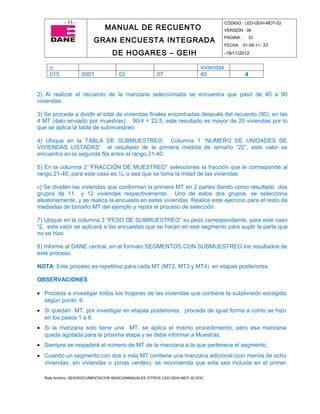 - 33 -                                                                   CÓDIGO: LED-GEIH-MOT-02
                              MANUAL DE RECUENTO                                    VERSIÓN : 06

                         GRAN ENCUESTA INTEGRADA                                    PAGINA :   33
                                                                                    FECHA : 01-09-11- 33

                                  DE HOGARES – GEIH                                 -18/11/2012


     o                                                                      viviendas
     015            0001             02                07                   40                 4


2) Al realizar el recuento de la manzana seleccionada se encuentra que pasó de 40 a 90
viviendas.

3) Se procede a dividir el total de viviendas finales encontradas después del recuento (90), en las
4 MT (dato enviado por muestras): 90/4 = 22,5, este resultado es mayor de 20 viviendas por lo
que se aplica la tabla de submuestreo.

4) Ubique en la TABLA DE SUBMUESTREO, Columna 1 “NUMERO DE UNIDADES DE
VIVIENDAS LISTADAS” el resultado de la primera medida de tamaño “22”, este valor se
encuentra en la segunda fila entre el rango 21-40.

5) En la columna 2 “FRACCIÓN DE MUESTREO” selecciones la fracción que le corresponde al
rango 21-40, para este caso es ½, o sea que se toma la mitad de las viviendas

6) Se dividen las viviendas que conforman la primera MT en 2 partes dando como resultado dos
grupos de 11 y 12 viviendas respectivamente. Uno de estos dos grupos, se selecciona
aleatoriamente, y se realiza la encuesta en estas viviendas. Realice este ejercicio para el resto de
mediadas de tamaño MT del ejemplo y repita el proceso de selección.

7) Ubique en la columna 3 “PESO DE SUBMUESTREO” su peso correspondiente, para este caso
“2, este valor se aplicará a las encuestas que se hacen en ese segmento para suplir la parte que
no se hizo

8) Informe al DANE central, en el formato SEGMENTOS CON SUBMUESTREO los resultados de
este proceso.

NOTA: Este proceso es repetitivo para cada MT (MT2, MT3 y MT4) en etapas posteriores.

OBSERVACIONES

• Proceda a investigar todos los hogares de las viviendas que contiene la subdivisión escogida
  según punto 6.
• Si quedan MT. por investigar en etapas posteriores, proceda de igual forma a como se hizo
  en los pasos 1 a 8.
• Si la manzana solo tiene una MT. se aplica el mismo procedimiento, pero esa manzana
  queda agotada para la próxima etapa y se debe informar a Muestras.
• Siempre se respetará el número de MT de la manzana a la que pertenece el segmento.
• Cuando un segmento con dos o más MT contiene una manzana adicional (con menos de ocho
  viviendas, sin viviendas o zonas verdes), se recomienda que esta sea incluida en el primer

  Ruta Archivo: GEIH/DOCUMENTACION BASICA/MANUALES /OTROS /LED-GEIH-MOT-02.DOC
 