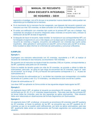 - 34 -                                                                CÓDIGO: LED-GEIH-MOT-02
                              MANUAL DE RECUENTO                                 VERSIÓN : 06

                         GRAN ENCUESTA INTEGRADA                                 PAGINA :   34
                                                                                 FECHA : 01-09-11- 34

                                  DE HOGARES – GEIH                              -18/11/2012


  segmento a investigar, con el fin de que si se presentan nuevos desarrollos, estos puedan ser
  absorbidos por la totalidad de la manzana.
• Si el crecimiento de la manzana fue tan exagerado, que después del recuento ocasionó una
  manzana con mas 120 viviendas, se debe consultar con el Grupo de Metodología Estadística.
• Si existe una edificación con viviendas tipo cuarto en la primera MT que van a trabajar, hay
  necesidad de actualizar el recuento integrando estas viviendas al recuento total y rehacer la
  distribución de las MT de todo el segmento
• Si después de hacer el recuento, haber dividido la manzana en sus correspondientes MT y se
  ha trabajado el segmento en una o más etapas y en la etapa que le corresponde, al efectuar el
  recuento de viviendas y hogares, encuentra una edificación con viviendas tipo cuarto (antes
  inquilinato), debe aplicarle el submuestreo en esta MT, como si fuera solo una MT en el área.
  Esta novedad se debe informar en el formato de submuestreo y comunicar a Muestras.


EJEMPLOS:
Ejemplo 1:
Supóngase una manzana seleccionada con 43 viviendas, equivalente a 4 MT, al realizar el
recuento de viviendas en esa manzana, se encontraron 100 viviendas.
De acuerdo con el instructivo se divide el total de viviendas (100) en 4 partes, correspondientes a
las MT, quedando cada parte con 25 viviendas.
Como la medida de tamaño queda con más de 20 viviendas, se procede a utilizar la tabla de
submuestreo, para esto se ubica en qué rango se encuentran las 25 viviendas, según el caso
se encuentran en el rango 21-40 y la fracción de submuestreo corresponde a ½ y el peso de
submuestreo es 2.
Como la fracción de submuestreo es ½, se dividen las viviendas que corresponden a la medida
de tamaño en 2 partes o sea 12 y 13 viviendas y se selecciona al azar una de las 2 partes..
El peso de submuestreo es “2”
Las otras 3 MT se aplicarán en forma similar en las siguientes etapas hasta agotar las MT.
Ejemplo 2:
Un segmento tiene 4 MT, al realizar el recuento se encontraron 82 viviendas. Cada MT, queda
conformado por 20, 20, 21 y 21 viviendas respectivamente. Para este caso las dos primeras MT
se toman todas las viviendas, para las dos siguientes se aplica submuestreo. Esta situación
debe venir relacionada en observaciones del formato Segmentos con Submuestreo.
Ejemplo 3:
Un segmento tiene 3 MT, al efectuar el recuento se encontraron 60 viviendas cada MT quedaría
de 20 viviendas, al hacer la partición de las MT, se encuentra que una MT quedaría de 21
viviendas ya que no se pueden partir edificaciones, por tanto se aplica submuestreo, para esa
MT, igualmente debe anotar en observaciones del Formato segmentos con submuestreo esta
situación.

  Ruta Archivo: GEIH/DOCUMENTACION BASICA/MANUALES /OTROS /LED-GEIH-MOT-02.DOC
 