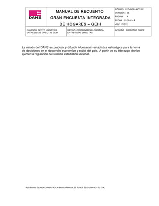 CÓDIGO: LED-GEIH-MOT-02
                              MANUAL DE RECUENTO                                 VERSIÓN : 06

                         GRAN ENCUESTA INTEGRADA                                 PAGINA :   4
                                                                                 FECHA :01-09-11- 4

                                  DE HOGARES – GEIH                              -18/11/2012

   ELABORÓ: APOYO LOGISTICA              REVISÓ: COORDINADOR LOGISTICA           APROBÓ : DIRECTOR DIMPE
   ENTREVISTAS DIRECTAS GEIH             ENTREVISTAS DIRECTAS




La misión del DANE es producir y difundir información estadística estratégica para la toma
de decisiones en el desarrollo económico y social del país. A partir de su liderazgo técnico
ejercer la regulación del sistema estadístico nacional.




  Ruta Archivo: GEIH/DOCUMENTACION BASICA/MANUALES /OTROS /LED-GEIH-MOT-02.DOC
 