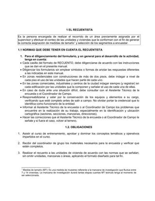 1 EL RECUENTISTA

Es la persona encargada de realizar el recorrido de un área previamente asignada por el
supervisor y efectuar el conteo de las unidades y viviendas que la conforman con el fin de generar
la correcta asignación de medidas de tamaño1 y selección de los segmentos a encuestar.

1.1 NORMAS QUE DEBE TENER EN CUENTA EL RECUENTISTA

 1. Para el diligenciamiento del formulario, y en general para el desarrollo de la actividad,
     tenga en cuenta:
 • Cada casilla del formato de RECUENTO, debe diligenciarse de acuerdo con las instrucciones
     que se dan en el presente manual.
 • Diligenciar los formularios sin emplear símbolos o formas de anotar las respuestas diferentes
     a las indicadas en este manual.
 • En zonas residenciales con construcciones de más de dos pisos, debe indagar a nivel de
     cada piso el uso de las unidades que hacen parte de cada uno.
 • En las zonas comerciales, industriales y centros de la ciudad indagar siempre (y registrar) en
     cada edificación por las unidades que la componen y señalar el uso de cada una de ellas.
 • En caso de duda ante una situación difícil, debe consultar con el Asistente Técnico de la
     encuesta o el Coordinador de Campo.
 • Responsabilizarse y velar por la conservación de los equipos y elementos a su cargo,
     verificando que esté completo antes de salir a campo. No olvidar portar la credencial que lo
     identifica como funcionario de la entidad.
 • Informar al Asistente Técnico de la encuesta o al Coordinador de Campo los problemas que
     encuentre en la realización de su trabajo, especialmente en la identificación y ubicación
     cartográfica (sectores, secciones, manzanas, direcciones).
 • Hacer las correcciones que el Asistente Técnico de la encuesta o al Coordinador de Campo le
     señale y si fuera el caso, volver al terreno.

                                          1.2. OBLIGACIONES

1. Asistir al curso de entrenamiento, aprobar y dominar los conceptos temáticos y operativos
   impartidos en el curso.

2. Recibir del coordinador de grupo los materiales necesarios para la encuesta y verificar que
   estén completos.

3. Realizar el recuento a las unidades de vivienda de acuerdo con las normas que se señalan,
   sin omitir unidades, manzanas o áreas, aplicando el formato diseñado para tal fin.



  1
   Medida de tamaño (MT): Es una medida de muestreo referente a la manzana de investigación que fluctúa entre
  7 y 14 viviendas. La manzana de investigación durará tantas etapas cuantas MT teóricas tenga al momento de
  ser seleccionada.
 