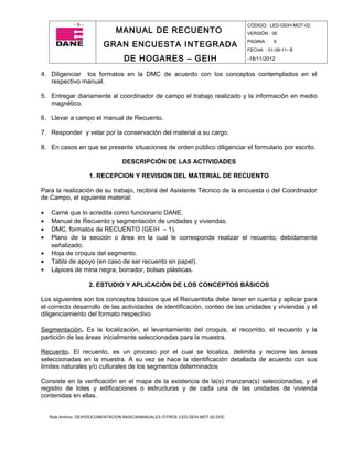 -6-                                                                  CÓDIGO: LED-GEIH-MOT-02
                                MANUAL DE RECUENTO                                 VERSIÓN : 06

                           GRAN ENCUESTA INTEGRADA                                 PAGINA :   6
                                                                                   FECHA : 01-09-11- 6

                                    DE HOGARES – GEIH                              -18/11/2012


4. Diligenciar los formatos en la DMC de acuerdo con los conceptos contemplados en el
   respectivo manual.

5. Entregar diariamente al coordinador de campo el trabajo realizado y la información en medio
   magnético.

6. Llevar a campo el manual de Recuento.

7. Responder y velar por la conservación del material a su cargo.

8. En casos en que se presente situaciones de orden público diligenciar el formulario por escrito.

                                   DESCRIPCIÓN DE LAS ACTIVIDADES

                     1. RECEPCION Y REVISION DEL MATERIAL DE RECUENTO

Para la realización de su trabajo, recibirá del Asistente Técnico de la encuesta o del Coordinador
de Campo, el siguiente material:

•   Carné que lo acredita como funcionario DANE.
•   Manual de Recuento y segmentación de unidades y viviendas.
•   DMC, formatos de RECUENTO (GEIH – 1).
•   Plano de la sección o área en la cual le corresponde realizar el recuento, debidamente
    señalizado.
•   Hoja de croquis del segmento.
•   Tabla de apoyo (en caso de ser recuento en papel).
•   Lápices de mina negra, borrador, bolsas plásticas.

                     2. ESTUDIO Y APLICACIÓN DE LOS CONCEPTOS BÀSICOS

Los siguientes son los conceptos básicos que el Recuentista debe tener en cuenta y aplicar para
el correcto desarrollo de las actividades de identificación, conteo de las unidades y viviendas y el
diligenciamiento del formato respectivo

Segmentación. Es la localización, el levantamiento del croquis, el recorrido, el recuento y la
partición de las áreas inicialmente seleccionadas para la muestra.

Recuento. El recuento, es un proceso por el cual se localiza, delimita y recorre las áreas
seleccionadas en la muestra. A su vez se hace la identificación detallada de acuerdo con sus
límites naturales y/o culturales de los segmentos determinados

Consiste en la verificación en el mapa de la existencia de la(s) manzana(s) seleccionadas, y el
registro de lotes y edificaciones o estructuras y de cada una de las unidades de vivienda
contenidas en ellas.


    Ruta Archivo: GEIH/DOCUMENTACION BASICA/MANUALES /OTROS /LED-GEIH-MOT-02.DOC
 