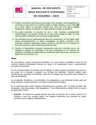 -8-                                                                  CÓDIGO: LED-GEIH-MOT-02
                                 MANUAL DE RECUENTO                                 VERSIÓN : 06

                            GRAN ENCUESTA INTEGRADA                                 PAGINA :   8
                                                                                    FECHA : 01-09-11- 8

                                     DE HOGARES – GEIH                              -18/11/2012



     Pueden encontrarse estructuras en las cuales viven seis (6) o más trabajadores de
      una finca; en este caso en la vivienda habita un hogar colectivo y por lo tanto NO
      se le debe aplicar la encuesta, excepto que vivan allí cinco (5) o menos
      trabajadores, estos sí constituyen un hogar particular y deben encuestarse
     Se puede presentar la situación de dos o más viviendas completamente
      independientes, que pueden cocinar en un solo cuarto alejado de ellas. En este
      caso se deben considerar como viviendas independientes
     Las viviendas que son exclusivamente para uso recreacional y en las cuales nadie
      reside permanentemente, no deben investigarse, se deben considerar como
      viviendas vacantes. Igualmente sucede cuando la vivienda solo es ocupada los
      fines de semana y el resto del tiempo permanece sola
     Cuando el Recuentista encuentre discrepancia entre las viviendas que le ha
      asignado e indicado el coordinador y las que él identifique en su recorrido, las
      anotará en el espacio de observaciones, advirtiendo sobre este hecho, para que se
      determine si es vivienda o no.

Hogar.

Es una persona o grupo de personas parientes o no, que ocupan la totalidad o parte de una
vivienda; atienden necesidades básicas con cargo a un presupuesto común y generalmente
comparten las comidas.

En una vivienda pueden encontrarse varios hogares, si existen grupos de personas que viven en
una parte de la vivienda y preparan sus comidas por separado. También pueden estar
constituidos por personas no parientes, como tres (3) amigos que se asocian para compartir el
lugar de alojamiento.

Los empleados domésticos y sus familiares, los trabajadores y sus familiares forman parte del
hogar siempre y cuando duerman en la misma vivienda donde trabajan.

En la vivienda pueden existir hogares conformados por inquilinos, por el núcleo principal más
huéspedes, más pensionistas, más trabajadores. Para diferenciarlos se deben tener en cuenta
los siguientes criterios:

•     Inquilino. El inquilino es aquella persona que tiene en arriendo uno o varios cuartos en la
      vivienda y hace sus comidas aparte. Los hogares constituidos por inquilinos se deben
      considerar como hogares independientes.




     Ruta Archivo: GEIH/DOCUMENTACION BASICA/MANUALES /OTROS /LED-GEIH-MOT-02.DOC
 