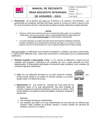 -9-                                                                  CÓDIGO: LED-GEIH-MOT-02
                                MANUAL DE RECUENTO                                 VERSIÓN : 06

                           GRAN ENCUESTA INTEGRADA                                 PAGINA :   9
                                                                                   FECHA : 01-09-11- 9

                                    DE HOGARES – GEIH                              -18/11/2012


•   Pensionista. Es la persona que paga por el derecho a la vivienda y los alimentos. Los
    pensionistas se consideran miembros del hogar cuando su número es menor o igual a cinco
    (5). Si se encuentran seis (6) o más de ellos se debe encuestar solamente el hogar particular.


                                                 NOTAS.
       •     Tenga en cuenta que la persona para ser un pensionista debe pagar por su estadía y
              alimentación, bien sea en especie, dinero o responsabilizándose de algún gasto del
                        hogar como forma de pago por dicha estadía y alimentación.

        •    Los niños asignados al cuidado del hogar dentro del Programa de Madres Sustitutas,
            se deben considerar como pensionistas y miembros del hogar, si su número es menor
            o igual a cinco (5). Si se encuentran 6 o más, se debe encuestar solo el hogar principal



Uso de la unidad. La edificación es el conjunto de espacios o unidades que hacen parte de ella,
y pueden tener diferentes usos. Estos usos se enuncian a continuación con su correspondiente
codificación.

•   Vivienda ocupada o desocupada (código 1 y 2). Cuando la edificación o alguna de sus
    unidades está ocupada o destinada a ser ocupada por una o varias personas con fines
    habitacionales. El Recuentista (actividades de recuento) debe considerar como unidades de
    vivienda la siguiente clasificación:



    ♦ Casa: Es una edificación formada por una sola unidad de vivienda,                                  con
      acceso directo desde la vía pública. El servicio sanitario y la cocina
      pueden estar o no dentro de la casa.


    ♦ Apartamento: Es       una unidad de vivienda que hace parte de una
        edificación mayor, en la cual, generalmente, hay otras unidades de
        vivienda y dispone de servicios sanitarios y cocina en su interior. Tiene
        acceso desde la vía pública a través de pasillos, corredores, escaleras o
        ascensores.

             Ejemplos:
            Las viviendas de bloques multifamiliares.
            Las unidades que están en lo que anteriormente era una casa que se reformó para
             construir varias unidades de vivienda, siempre y cuando cuenten con servicios de
             sanitario y cocina en su interior.




    Ruta Archivo: GEIH/DOCUMENTACION BASICA/MANUALES /OTROS /LED-GEIH-MOT-02.DOC
 