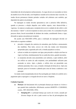 intensidade não deverá propiciar encharcamentos. As regas devem ser executadas no início 
da manhã e/ou no fim da tarde, com freqüência variando até no máximo duas vezes/dia. As 
mudas devem permanecer durante períodos variados sob cobertura com sombrite, que 
dependerá da espécie em produção. 
Na repicagem as mudas deverão apresentar-se com a primeira folha definitiva, 
quando se processa a seleção daquelas com melhor aspecto, mais desenvolvidas e 
vigorosas. Ao repicar as mudas para o recipiente deve-se ter o cuidado de não cobrir o colo 
das mesmas e “aderir” o solo do recipiente às raízes com as mãos. Se a semeadura for pelo 
processo direto, haverá necessidade de desbaste das mudas, considerando forma e vigor, 
deixando-se apenas uma planta por recipiente. 
De acordo com MACEDO (1993), para a realização da repicagem deverão ser 
100 
observados os seguintes cuidados: 
· proceder a irrigação dos canteiros de semeadura, para facilitar o arrancamento 
das mudinhas. Para tanto, cava-se em volta das mudas com ferramentas 
apropriadas (pás), segurando pelo colo, evitando prejudicar as raízes; 
· colocar as mudas em recipiente com água, para proceder a seleção com base no 
vigor e na forma, simultaneamente faz-se a poda das raízes, quando necessária; 
· os recipientes deverão estar preenchidos com substrato, e após molhá-lo, abrir 
um orifício no centro de cada recipiente, com profundidade suficiente para 
acomodar as raízes. Após o plantio, o orifício deve ser preenchido com 
substrato peneirado, fino e seco, evitando a formação de bolsas de ar. Após esta 
operação, puxa-se levemente a plântula para cima de forma a endireitar a raiz 
principal. 
As mudas recém-transplantadas devem ficar protegidas por telados de sombrite até o 
pegamento após a repicagem e a irrigação deverá ser suave e freqüente. 
Cuidados Especiais 
a) Doenças: são basicamente três as principais doenças que atacam os viveiros e 
que quando bem conduzidos, dificilmente ocorrem (MARTIN e CAMARGO, 
coords., 1987; MACEDO, 1993): 
· Damping-off: é a principal doença que ocorre em viveiro, causado por 
diversos fungos do solo e pode ocorrer na fase de pré-emergência das 
 