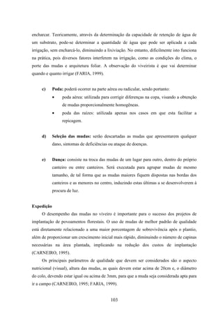 encharcar. Teoricamente, através da determinação da capacidade de retenção de água de 
um substrato, pode-se determinar a quantidade de água que pode ser aplicada a cada 
irrigação, sem encharcá-lo, diminuindo a lixiviação. No entanto, dificilmente isto funciona 
na prática, pois diversos fatores interferem na irrigação, como as condições do clima, o 
porte das mudas e arquitetura foliar. A observação do viveirista é que vai determinar 
quando e quanto irrigar (FARIA, 1999). 
c) Poda: poderá ocorrer na parte aérea ou radicular, sendo portanto: 
· poda aérea: utilizada para corrigir diferenças na copa, visando a obtenção 
de mudas proporcionalmente homogêneas. 
· poda das raízes: utilizada apenas nos casos em que esta facilitar a 
103 
repicagem. 
d) Seleção das mudas: serão descartadas as mudas que apresentarem qualquer 
dano, sintomas de deficiências ou ataque de doenças. 
e) Dança: consiste na troca das mudas de um lugar para outro, dentro do próprio 
canteiro ou entre canteiros. Será executada para agrupar mudas de mesmo 
tamanho, de tal forma que as mudas maiores fiquem dispostas nas bordas dos 
canteiros e as menores no centro, induzindo estas últimas a se desenvolverem à 
procura de luz. 
Expedição 
O desempenho das mudas no viveiro é importante para o sucesso dos projetos de 
implantação de povoamentos florestais. O uso de mudas de melhor padrão de qualidade 
está diretamente relacionado a uma maior porcentagem de sobrevivência após o plantio, 
além de proporcionar um crescimento inicial mais rápido, diminuindo o número de capinas 
necessárias na área plantada, implicando na redução dos custos de implantação 
(CARNEIRO, 1995). 
Os principais parâmetros de qualidade que devem ser considerados são o aspecto 
nutricional (visual), altura das mudas, as quais devem estar acima de 20cm e, o diâmetro 
do colo, devendo estar igual ou acima de 3mm, para que a muda seja considerada apta para 
ir a campo (CARNEIRO, 1995; FARIA, 1999). 
 