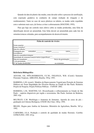 Quando da data de plantio das mudas, estas deverão sofrer o processo de rustificação, 
com exposição gradativa às condições de campo (redução de irrigação e de 
sombreamento). Tanto no caso de sacos plásticos ou tubetes, as mudas serão expedidas 
com o substrato mais seco, de forma a evitar o esboroamento (MACEDO, 1993). 
Para que haja um controle mais efetivo sobre as mudas produzidas, uma ficha de 
identificação deverá ser preenchida. Esta ficha deverá ser preenchida para cada lote de 
sementes/estacas coletadas, para acompanhamento do desenvolvimento. 
Ficha de controle do viveiro 
Nome popular:_______________________________________________________________ 
Nome científico:______________________________________________________________ 
Data de colheita:_____________________________________________________________ 
Propagação por: semeadura ________ estaquia ________ outros_________ 
Procedência:_________________________________________________________________ 
Data de semeadura/estaquia:______________________ 
Quantidade de sementes/estacas/outros (especificar):_________________________________ 
Data de transplante:_______________ Início da germinação:__________ 
% de germinação_______________________ 
Nº de mudas produzidas:________________ ou existentes:________________ 
Referência Bibliográfica 
AGUIAR, I.B.; PIÑA-RODRIGUES, F.C.M.; FIGLIOLIA, M.B. (Coord.) Sementes 
Florestais Tropicais. ABRATES, Brasília. 350 p. 1993. 
BARBOSA, L.M. (coord.). Modelos de Repovoamento Vegetal para Proteção de Sistemas 
Hídricos em Áreas Degradadas dos Diversos Biomas no Estado de São Paulo. Relatório 
Projeto de Pesquisa. Projeto Políticas Públicas – FAPESP. 2002. 
BARBOSA, L.M.; MARTINS, S.E. Diversificando o reflorestamento no Estado de São 
Paulo – espécies disponíveis por região e ecossistema. São Paulo: Instituto de Botânica, 
2003. 62p. 
BELTRATI, C.M. Morfologia e Anatomia de Sementes. Apostila do curso de pós - 
graduação em Ciências Biológicas, UNESP, Rio Claro. 108 p. 1994. 
BRASIL. Regras para Análise de Sementes. Ministério da Agricultura, Brasília. 365 p. 
1992. 
CARNEIRO, J.G.A. Produção e controle de qualidade de mudas florestais. Curitiba: 
UFPR/FUPEF, 1995. 451p. 
104 
 