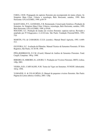 FARIA, J.M.R. Propagação de espécies florestais pra recomposição de matas ciliares. In: 
Simpósio Mata Ciliar: Ciência e tecnologia, Belo Horizonte, outubro, 1999. Belo 
Horizonte: UFLA/CEMIG, 1999. p.69-79 
KAGEYAMA, P.Y.; GANDARA, F.B. Restauração, Conservação Genética e Produção de 
Sementes. In: Simpósio Mata Ciliar: Ciência e tecnologia, Belo Horizonte, outubro, 1999. 
Belo Horizonte: UFLA/CEMIG, 1999. p.59-68. 
MACEDO, A.C. Produção de mudas em viveiros florestais: espécies nativas. Revisado e 
ampliado por P.Y.Kageyama e L.G.S.Costa. São Paulo: Fundação Florestal/SMA, 1993. 
21p. 
MARTIN, P.S. & CAMARGO, C.E.D. (coords.). Manual Brasil Agrícola, 1993. 6:449- 
513. 
OLIVEIRA, E.C. Avaliação de Plântulas. Manual Técnico de Sementes Florestais. IF Série 
Registros, São Paulo, 14: 85-98. 1994. 
PIÑA-RODRIGUES, F.C.M. (Coord.) Manual de Análise de Sementes Florestais. Fund. 
Cargill, Campinas. 100 p. 1988. 
RIBEIRO, D.; RIBEIRO, H., LOURO, V. Produção em Viveiros Florestais. DDTI, Lisboa. 
149p. 2001. 
VIEIRA, R.D.; CARVALHO, N.M. Testes de Vigor em Sementes. FUNESP, Jaboticabal. 
164 p. 1994. 
YAMAZOE, G. & VILAS BÔAS, O. Manual de pequenos viveiros florestais. São Paulo: 
Páginas & Letras editora e Gráfica, 2003. 120p. 
105 
 