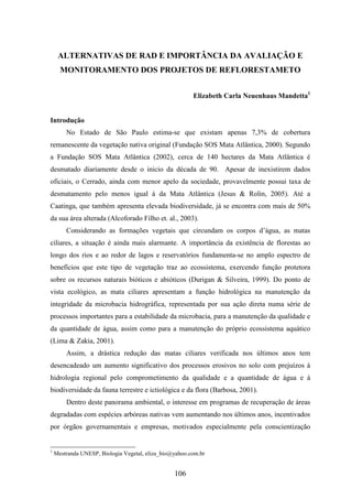 ALTERNATIVAS DE RAD E IMPORTÂNCIA DA AVALIAÇÃO E 
MONITORAMENTO DOS PROJETOS DE REFLORESTAMETO 
106 
Elizabeth Carla Neuenhaus Mandetta1 
Introdução 
No Estado de São Paulo estima-se que existam apenas 7,3% de cobertura 
remanescente da vegetação nativa original (Fundação SOS Mata Atlântica, 2000). Segundo 
a Fundação SOS Mata Atlântica (2002), cerca de 140 hectares da Mata Atlântica é 
desmatado diariamente desde o inicio da década de 90. Apesar de inexistirem dados 
oficiais, o Cerrado, ainda com menor apelo da sociedade, provavelmente possui taxa de 
desmatamento pelo menos igual à da Mata Atlântica (Jesus & Rolin, 2005). Até a 
Caatinga, que também apresenta elevada biodiversidade, já se encontra com mais de 50% 
da sua área alterada (Alcoforado Filho et. al., 2003). 
Considerando as formações vegetais que circundam os corpos d’água, as matas 
ciliares, a situação é ainda mais alarmante. A importância da existência de florestas ao 
longo dos rios e ao redor de lagos e reservatórios fundamenta-se no amplo espectro de 
benefícios que este tipo de vegetação traz ao ecossistema, exercendo função protetora 
sobre os recursos naturais bióticos e abióticos (Durigan & Silveira, 1999). Do ponto de 
vista ecológico, as mata ciliares apresentam a função hidrológica na manutenção da 
integridade da microbacia hidrográfica, representada por sua ação direta numa série de 
processos importantes para a estabilidade da microbacia, para a manutenção da qualidade e 
da quantidade de água, assim como para a manutenção do próprio ecossistema aquático 
(Lima & Zakia, 2001). 
Assim, a drástica redução das matas ciliares verificada nos últimos anos tem 
desencadeado um aumento significativo dos processos erosivos no solo com prejuízos à 
hidrologia regional pelo comprometimento da qualidade e a quantidade de água e à 
biodiversidade da fauna terrestre e ictiológica e da flora (Barbosa, 2001). 
Dentro deste panorama ambiental, o interesse em programas de recuperação de áreas 
degradadas com espécies arbóreas nativas vem aumentando nos últimos anos, incentivados 
por órgãos governamentais e empresas, motivados especialmente pela conscientização 
1 Mestranda UNESP, Biologia Vegetal, eliza_bio@yahoo.com.br 
 