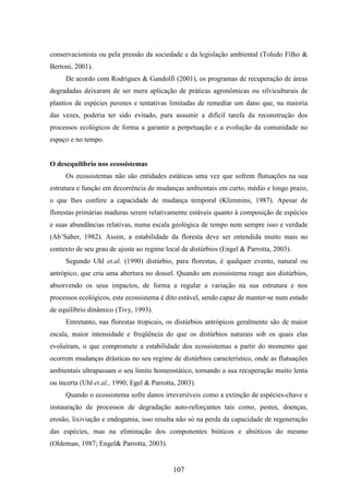 conservacionista ou pela pressão da sociedade e da legislação ambiental (Toledo Filho & 
Bertoni, 2001). 
De acordo com Rodrigues & Gandolfi (2001), os programas de recuperação de áreas 
degradadas deixaram de ser mera aplicação de práticas agronômicas ou silviculturais de 
plantios de espécies perenes e tentativas limitadas de remediar um dano que, na maioria 
das vezes, poderia ter sido evitado, para assumir a difícil tarefa da reconstrução dos 
processos ecológicos de forma a garantir a perpetuação e a evolução da comunidade no 
espaço e no tempo. 
107 
O desequilíbrio nos ecossistemas 
Os ecossistemas não são entidades estáticas uma vez que sofrem flutuações na sua 
estrutura e função em decorrência de mudanças ambientais em curto, médio e longo prazo, 
o que lhes confere a capacidade de mudança temporal (Klimmins, 1987). Apesar de 
florestas primárias maduras serem relativamente estáveis quanto à composição de espécies 
e suas abundâncias relativas, numa escala geológica de tempo nem sempre isso e verdade 
(Ab’Saber, 1982). Assim, a estabilidade da floresta deve ser entendida muito mais no 
contexto de seu grau de ajuste ao regime local de distúrbios (Engel & Parrotta, 2003). 
Segundo Uhl et.al. (1990) distúrbio, para florestas, é qualquer evento, natural ou 
antrópico, que cria uma abertura no dossel. Quando um ecossistema reage aos distúrbios, 
absorvendo os seus impactos, de forma a regular a variação na sua estrutura e nos 
processos ecológicos, este ecossistema é dito estável, sendo capaz de manter-se num estado 
de equilíbrio dinâmico (Tivy, 1993). 
Entretanto, nas florestas tropicais, os distúrbios antrópicos geralmente são de maior 
escala, maior intensidade e freqüência do que os distúrbios naturais sob os quais elas 
evoluíram, o que compromete a estabilidade dos ecossistemas a partir do momento que 
ocorrem mudanças drásticas no seu regime de distúrbios característico, onde as flutuações 
ambientais ultrapassam o seu limite homeostático, tornando a sua recuperação muito lenta 
ou incerta (Uhl et.al., 1990; Egel & Parrotta, 2003). 
Quando o ecossistema sofre danos irreversíveis como a extinção de espécies-chave e 
instauração de processos de degradação auto-reforçantes tais como, pestes, doenças, 
erosão, lixiviação e endogamia, isso resulta não só na perda da capacidade de regeneração 
das espécies, mas na eliminação dos componentes bióticos e abióticos do mesmo 
(Oldeman, 1987; Engel& Parrotta, 2003). 
 