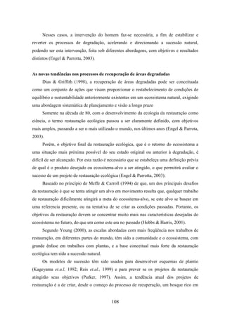 Nesses casos, a intervenção do homem faz-se necessária, a fim de estabilizar e 
reverter os processos de degradação, acelerando e direcionando a sucessão natural, 
podendo ser esta intervenção, feita sob diferentes abordagens, com objetivos e resultados 
distintos (Engel & Parrotta, 2003). 
As novas tendências nos processos de recuperação de áreas degradadas 
Dias & Griffith (1998), a recuperação de áreas degradadas pode ser conceituada 
como um conjunto de ações que visam proporcionar o restabelecimento de condições de 
equilíbrio e sustentabilidade anteriormente existentes em um ecossistema natural, exigindo 
uma abordagem sistemática de planejamento e visão a longo prazo 
Somente na década de 80, com o desenvolvimento da ecologia da restauração como 
ciência, o termo restauração ecológica passou a ser claramente definido, com objetivos 
mais amplos, passando a ser o mais utilizado o mundo, nos últimos anos (Engel & Parrota, 
2003). 
Porém, o objetivo final da restauração ecológica, que é o retorno do ecossistema a 
uma situação mais próxima possível do seu estado original ou anterior à degradação, é 
difícil de ser alcançado. Por esta razão é necessário que se estabeleça uma definição prévia 
de qual é o produto desejado ou ecossitema-alvo a ser atingido, o que permitirá avaliar o 
sucesso de um projeto de restauração ecológica (Engel & Parrotta, 2003). 
Baseado no princípio de Meffe & Carroll (1994) de que, um dos principais desafios 
da restauração é que se tenta atingir um alvo em movimento resulta que, qualquer trabalho 
de restauração dificilmente atingirá a meta do ecossitema-alvo, se este alvo se basear em 
uma referencia presente, ou na tentativa de se criar as condições passadas. Portanto, os 
objetivos da restauração devem se concentrar muito mais nas características desejadas do 
ecossistema no futuro, do que em como este era no passado (Hobbs & Harris, 2001). 
Segundo Young (2000), as escalas abordadas com mais freqüência nos trabalhos de 
restauração, em diferentes partes do mundo, têm sido a comunidade e o ecossistema, com 
grande ênfase em trabalhos com plantas, e a base conceitual mais forte da restauração 
ecológica tem sido a sucessão natural. 
Os modelos de sucessão têm sido usados para desenvolver esquemas de plantio 
(Kageyama et.a.l, 1992; Reis et.al., 1999) e para prever se os projetos de restauração 
atingirão seus objetivos (Parker, 1997). Assim, a tendência atual dos projetos de 
restauração é a de criar, desde o começo do processo de recuperação, um bosque rico em 
108 
 