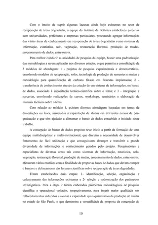 Com o intuito de suprir algumas lacunas ainda hoje existentes no setor de 
recuperação de áreas degradadas, a equipe do Instituto de Botânica estabeleceu parcerias 
com universidades, prefeituras e empresas particulares, procurando agregar informações 
das várias áreas de conhecimento em recuperação de áreas degradadas como sistemas de 
informação, estatística, solo, vegetação, restauração florestal, produção de mudas, 
processamento de dados, entre outros. 
Para melhor conduzir as atividades de pesquisa da equipe, houve uma padronização 
das metodologias a serem aplicadas nos diversos estudos, o que permitiu a consolidação de 
3 módulos de abordagem: 1 - projetos de pesquisa experimentais e demonstrativos, 
envolvendo modelos de recuperação, solos, tecnologia de produção de sementes e mudas e 
metodologia para quantificação de carbono fixado em florestas implantadas; 2 - 
transferência de conhecimento através da criação de um sistema de informações, ou banco 
de dados, associado à capacitação técnico-científica sobre o tema; e 3 - integração e 
parcerias, envolvendo realizações de cursos, workshops, seminários e elaboração de 
manuais técnicos sobre o tema. 
Com relação ao módulo 1, existem diversas abordagens baseadas em temas de 
dissertações ou teses, associadas à capacitação de alunos em diferentes cursos de pós-graduação 
e que têm ajudado a alimentar o banco de dados concebido e iniciado neste 
10 
trabalho. 
A concepção do banco de dados proposto teve início a partir da formação de uma 
equipe multidisciplinar e multi-institucional, que discutiu a necessidade de desenvolver 
ferramentas de fácil utilização e que conseguissem abranger e transferir a grande 
diversidade de informações e conhecimento gerados pelo projeto. Pesquisadores e 
especialistas de diversas áreas tais como sistemas de informação, estatística, solo, 
vegetação, restauração florestal, produção de mudas, processamento de dados, entre outros, 
efetuaram várias reuniões com a finalidade de propor as bases de dados que devem compor 
o banco e o delineamento das lacunas científicas sobre recuperação de áreas degradadas. 
Foram estabelecidas duas etapas: 1- identificação, seleção, organização e 
cadastramento das informações existentes e 2- seleção e padronização dos parâmetros 
investigativos. Para a etapa 2 foram elaborados protocolos metodológicos de pesquisa 
científica e operacional voltados, respectivamente, para inserir maior qualidade nos 
reflorestamentos induzidos e avaliar a capacidade quali-quantitativa da produção de mudas 
no estado de São Paulo, o que demonstra a versatilidade da proposta de concepção do 
 