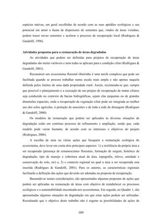 espécies nativas, em geral escolhidas de acordo com as suas aptidões ecológicas e seu 
potencial em atrair a fauna de dispersores de sementes que, vindos de áreas vizinhas, 
podem trazer novas sementes e acelerar o processo de recuperação local (Rodrigues & 
Gandolfi, 1996). 
Atividades propostas para a restauração de áreas degradadas 
As atividades que podem ser definidas para projetos de recuperação de áreas 
degradadas são muito variáveis e nem todas se aplicam para a condição ciliar (Rodrigues & 
Gandolfi, 2001). 
Reconstruir um ecossistema florestal ribeirinho é uma tarefa complexa que pode ser 
facilitada quando se procura trabalhar numa escala mais ampla e não apenas naquela 
definida pelos limites de uma dada propriedade rural. Assim, recomenda-se que, sempre 
que possível o planejamento e a execução de um projeto de recuperação de matas ciliares 
seja conduzido no contexto de bacias hidrográficas, sejam elas pequenas ou de grandes 
dimensões espaciais, onde a recuperação da vegetação ciliar pode ser integrada ao melhor 
uso dos solos agrícolas, à proteção de nascentes e de toda a rede de drenagem (Rodrigues 
& Gandolfi, 2000). 
Os modelos de restauração que podem ser aplicados às diversas situações de 
degradação estão em contínuo processo de refinamento e ampliação, sendo que, cada 
modelo pode variar bastante, de acordo com os interesses e objetivos do projeto 
(Rodrigues, 2006). 
A escolha de uma ou várias ações que busquem a restauração ecológica do 
ecossistema, deve levar em conta dois principais aspectos: 1) a resiliência da própria área a 
ser recuperada (presença de remanescentes florestais, formação de origem, histórico de 
degradação, tipo de manejo e cobertura atual da área, topografia, relevo, umidade e 
conservação do solo, etc) e, 2) o contexto regional no qual a área a ser recuperada esta 
inserida (Rodrigues & Gandolfi, 2001). Para os autores, as características regionais 
facilitarão a definição das ações que deverão ser adotadas na proposta de recuperação. 
Baseando-se nestas considerações, são apresentadas algumas propostas de ações que 
podem ser aplicadas na restauração de áreas com objetivo de restabelecer os processos 
ecológicos e a sustentabilidade encontrada nos ecossistemas. Em seguida, no Quadro 1, são 
apresentadas algumas situações de degradação em que estas ações podem ser utilizadas. 
Ressaltando que o objetivo deste trabalho não é esgotar as possibilidades de ações de 
109 
 