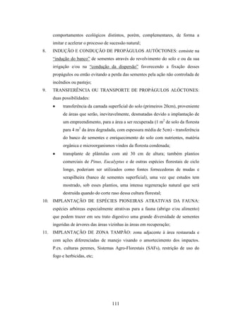 comportamentos ecológicos distintos, porém, complementares, de forma a 
imitar e acelerar o processo de sucessão natural; 
8. INDUÇÃO E CONDUÇÃO DE PROPÁGULOS AUTÓCTONES: consiste na 
“indução do banco” de sementes através do revolvimento do solo e ou da sua 
irrigação e/ou na “condução da dispersão” favorecendo a fixação desses 
propágulos ou então evitando a perda das sementes pela ação não controlada de 
incêndios ou pastejo; 
9. TRANSFERÊNCIA OU TRANSPORTE DE PROPÁGULOS ALÓCTONES: 
duas possibilidades: 
· transferência da camada superficial do solo (primeiros 20cm), proveniente 
de áreas que serão, inevitavelmente, desmatadas devido a implantação de 
um empreendimento, para a área a ser recuperada (1 m2 de solo da floresta 
para 4 m2 da área degradada, com espessura média de 5cm) - transferência 
do banco de sementes e enriquecimento do solo com nutrientes, matéria 
orgânica e microorganismos vindos da floresta condenada; 
· transplante de plântulas com até 30 cm de altura; também plantios 
comerciais de Pinus, Eucalyptus e de outras espécies florestais de ciclo 
longo, poderiam ser utilizados como fontes fornecedoras de mudas e 
serapilheira (banco de sementes superficial), uma vez que estudos tem 
mostrado, sob esses plantios, uma intensa regeneração natural que será 
destruída quando do corte raso dessa cultura florestal; 
10. IMPLANTAÇÃO DE ESPÉCIES PIONEIRAS ATRATIVAS DA FAUNA: 
espécies arbóreas especialmente atrativas para a fauna (abrigo e/ou alimento) 
que podem trazer em seu trato digestivo uma grande diversidade de sementes 
ingeridas de árvores das áreas vizinhas às áreas em recuperação; 
11. IMPLANTAÇÃO DE ZONA TAMPÃO: zona adjacente à área restaurada e 
com ações diferenciadas de manejo visando o amortecimento dos impactos. 
P.ex. culturas perenes, Sistemas Agro-Florestais (SAFs), restrição de uso do 
fogo e herbicidas, etc; 
111 
 