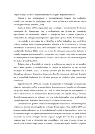Importância da avaliação e monitoramento dos projetos de reflorestamento 
Entende-se por Monitoramento o acompanhamento temporal dos parâmetros 
estabelecidos, para posterior Avaliação do projeto, isto é, verificar se a área restaurada atingiu 
o estado pré-definido. (Gandolfi, 2006) 
Souza & Batista (2004), argumentam que a avaliação e monitoramento de florestas 
implantadas são fundamentais para o melhoramento das técnicas de restauração, 
especialmente em ecossistemas tropicais e subtropicais onde a grande diversidade e 
complexidade das interações entre organismos representam o grande desafio da restauração. 
Há, contudo, a necessidade de se identificar e definir indicadores que possibilitem 
avaliar e monitorar as metodologias propostas e utilizadas, a fim de verificar se os objetivos 
estabelecidos na restauração estão sendo alcançados e se a dinâmica florestal está sendo 
restabelecida (Barbosa, 2000), sendo que o uso de indicadores previamente definidos e 
estabelecidos pode permitir uma efetiva comparação entre projetos e uma maior segurança na 
recomendação de técnicas, dependendo da situação a ser recuperada e dos objetivos propostos 
(Rodrigues & Gandolfi, 2001). 
Todavia, dada a diversidade de situações e ambientes que deverão ser recuperados, 
parece pouco provável o estabelecimento de critérios ou indicadores de uso universal 
(Rodrigues & Gandolfi, 2001). Os autores ressaltam que, não menos importante que a 
definição de indicadores de avaliação dos projetos de reflorestamento, é a definição do estado 
que a comunidade implantada deve alcançar, para que os resultados sejam considerados 
satisfatórios. 
Segundo Gandolfi (2006), na condução de um projeto de restauração, um diagnóstico 
prévio do meio poderá definir as características do monitoramento baseado em informações 
topográficas, relevo, umidade do solo, etc., além do tensor antrópico da área degradada. O 
método de restauração e o estabelecimento de uma direção a ser seguida, isto é, a formação 
florestal desejada, deverão ser aplicados com base nestas informações, sendo a definição da 
trajetória a percorrer dependente das informações obtidas no monitoramento. 
Uma das maiores questões levantadas em um projeto de restauração é a determinação de 
critérios que possam ser empregados na avaliação de seu sucesso. Para Gandolfi (2006), as 
bases para a discussão devem ser, a formação florestal original, a visão atual sobre o processo 
de sucessão ecológica e a regeneração florestal de cada Bioma considerado, ou ainda, de áreas 
restauradas da mesma formação florestal. Especial atenção deve ser dada ao papel dos 
processos que levam a estruturação das comunidades, pois esses processos devem ser 
mantidos e/ou manipulados para a que se obtenha a restauração desejada. Também o papel de 
 