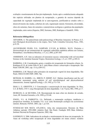 avaliação e monitoramento da fase pós-implantação. Assim, após o estabelecimento adequado 
das espécies utilizadas em plantios de recuperação, a garantia de sucesso depende da 
capacidade da vegetação implantada de se auto-regenerar, justificando-se estudos sobre o 
desenvolvimento das mudas, cobertura do solo, regeneração natural, fisionomia, diversidade, 
chuva de sementes, banco de sementes e características ecológicas e genéticas das populações 
implantadas, entre outros (Siqueira, 2002; Sorreano, 2002; Rodrigues e Gandolfi, 1998). 
Referencias bibliográficas 
AB’SABER, A. The paleoclimate anda paleoecology of Brazilian Amazonia. In Prance, G.T. 
(ed.) Biological diversification in the tropics. New York: Columbia University Press, 1982, 
p.41-58. 
ALCOFORADO FILHO, F.G.; SAMPAIO, E.V.S.B. & RODAL, M.J.N. Florística e 
fitossociologia de um remanescente de vegetação caducifólia espinhosa arbórea em Caruaru, 
Pernambuco. Acta Botânica Brasílica, v.17, n.2, 2003, p.287-303. 
ANDERSEN, A.N. Ants as indicators of restoration success: relationship with soil microbial 
biomass in the Autralian Seasonal Tropics. Restoration Ecology, v.5, n.2, 1997, p.109-14. 
BARBOSA, L.M. Considerações gerais e modelos de recuperação de formações ciliares. In. 
Rodrigues R. R. & Leitão Filho H. de F. (eds) Matas ciliares: conservação e recuperação. São 
Paulo: EDUSP, 2001, cap. 15.4, p.289-312. 
BARBOSA, L.M. Manual sobre princípios da recuperação vegetal de áreas degradadas, São 
Paulo. SMA/CEAM/CIMP, 2000, 76p. 
BETHAM, H; HARRIS, J.A.; BIRCH, P; SHORT, K.C. Habitat classification and the soil 
restoration assessment using analysis of soil microbiological and physicochemical 
characteristic. Journal Applied Ecology, v.29, 1992, p.711-718. 
DIAS, L. E.; GRIFFITH, J. J. Conceituação e caracterização de áreas degradadas. In: Dias, 
L.E. & Mello, J.W.V. (org.) Recuperação de áreas degradadas. 1 ed. Viçosa, MG, 1998, p.1-7. 
DURIGAN, G. & SILVEIRA, E.R. Recomposição da mata ciliar em domínio de cerrado, 
Assis, SP. Scientia Forestalis, n.56, 1999, p.135-44. 
ENGEL, V.L. & PARROTTA, J.A. Definindo a restauração ecológica: tendências e 
perspectivas mundiais. In Gandara, F.G. et,al. (eds) Restauração ecológica de ecossistemas 
naturais. Botucatu: FEPAF, 2003, cap. 1, p.3-26. 
FUNDACAO SOS MATA ATLATICA. Atlas dos remanescentes florestais da Mata 
Atlântica: período 1995-2000: relatório final. São Paulo: Fundação SOS Mata Atlântica: 
Instituto Nacional de Pesquisas Espaciais, 2002, 46p. 
GANDOLFI, S. 2006. Indicadores de avaliação e monitoramento de áreas em recuperação. In 
Anais do workshop sobre recuperação de áreas degradadas em matas ciliares: modelos 
115 
 
