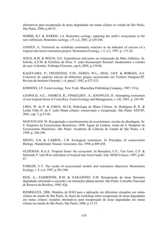 alternativos para recuperação de áreas degradadas em matas ciliares no estado de São Paulo, 
São Paulo, 2006, p.44-52. 
HOBBS, R.J. & HARRIS, J.A. Restoratio ecology: repairing the earth’s ecosystems in the 
new millenium. Restoratio ecology, v.9, n.2, 2001, p.329-246. 
JANSEN, A. Territorial on vertebrate community structure as an indicator of success of a 
tropical rain forest restoration project. Restoration Ecology, v.5, n.2, 1997, p. 115-24. 
JESUS, R.M. & ROLIN, S.G. Experiências relevantes na restauração da Mata Atlântica. In. 
Galvão, A.P.M. & Portifirio da Silva, V. (eds) Restauração florestal: fundamentos e estudos 
de caso. Colombo: Embrapa Florestas, cap.4, 2005, p.159-86. 
KAGEYAMA, P.; FREIXEDAS, V.M.; GERES, W.L.; DIAS, J.H.P. & BORGES, A.S. 
Consorcio de espécies nativas de diferentes grupos sucessionais em Teodoro Sampaio-SP. 
Revista do Instituto Florestal, v.4, parte2, 1992, p.527-533. 
KIMMINS, J.P. Forest ecology. New York: Macmillan Publishing Company, 1987, 531p. 
LEOPOLD, A.C.; ANDRUS, R.; FINKELDEY, A.; KNOWLES, D. Attempting restoration 
of wet tropical forest in Costa Rica. Forest Ecology and Management, v.142, 2001, p. 243-49. 
LIMA, W. de P. & ZAKIA, M.J.B. Hidrologia de Matas Ciliares. In. Rodrigues R. R. & 
Leitão Filho H. de F. (eds) Matas ciliares: conservação e recuperação. São Paulo: EDUSP, 
2001, cap. 3, p.33-44. 
MANTOVANI, W. Recuperação e monitoramento de ecossistemas: escalas de abordagem. In: 
4. Simpósio de Ecossistemas Brasileiros, 1998, Águas de Lindoia. Anais do 4. Simpósio de 
Ecossistemas Brasileiros. São Paulo: Academia de Ciências do Estado de São Paulo, v.4, 
1998, p. 288-294. 
MEFFE, G.K & CARROL, C.R. Ecological restoration. In Principles of conservation 
Biology. Stunderland: Sinauer Associates, Inc, 1994, p.409-438. 
OLDEMAN, R.A.A. Tropical forest: the ecosystem. In Beusekon, C.F.; Van Goor, C.P. & 
Schimidt, P. (ed) Wise utilization of tropical rain forest lands. Ede: MAB-Unesco, 1987, p.46- 
67. 
PARKER, V.T. The escale of successional models and restoration objectives. Restoration 
Ecology, v.5, n.4, 1997, p.301-306. 
REIS, A.; ZAMBONIM, R.M. & NAKAZONO, E.M. Recuperação de áreas florestais 
degradadas utilizando a sucessão e as interações planta-animal. São Paulo: Conselho Nacional 
de Reserva da Biosfera, 1999, 42p. 
RODRIGUES, 2006. Modelos de RAD para a aplicação em diferentes situações em matas 
ciliares do estado de São Paulo. In Anais do workshop sobre recuperação de áreas degradadas 
em matas ciliares: modelos alternativos para recuperação de áreas degradadas em matas 
ciliares no estado de São Paulo, São Paulo, 2006, p.13-23. 
116 
 